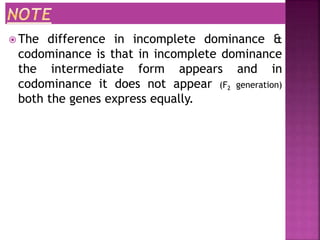  The difference in incomplete dominance &
codominance is that in incomplete dominance
the intermediate form appears and in
codominance it does not appear (F2 generation)
both the genes express equally.
 