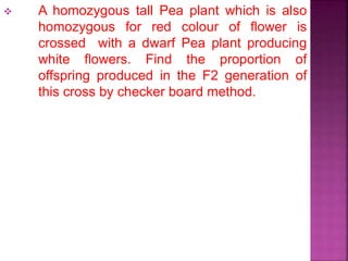  A homozygous tall Pea plant which is also
homozygous for red colour of flower is
crossed with a dwarf Pea plant producing
white flowers. Find the proportion of
offspring produced in the F2 generation of
this cross by checker board method.
 