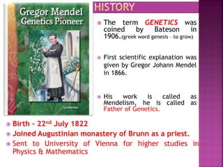  The term GENETICS was
coined by Bateson in
1906.(greek word genesis – to grow)
 First scientific explanation was
given by Gregor Johann Mendel
in 1866.
 His work is called as
Mendelism, he is called as
Father of Genetics.
 Birth – 22nd July 1822
 Joined Augustinian monastery of Brunn as a priest.
 Sent to University of Vienna for higher studies in
Physics & Mathematics
 