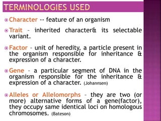  Character -- feature of an organism
 Trait – inherited character& its selectable
variant.
 Factor – unit of heredity, a particle present in
the organism responsible for inheritance &
expression of a character.
 Gene – a particular segment of DNA in the
organism responsible for the inheritance &
expression of a character. (Johannsen)
 Alleles or Allelomorphs – they are two (or
more) alternative forms of a gene(factor),
they occupy same identical loci on homologous
chromosomes. (Bateson)
 