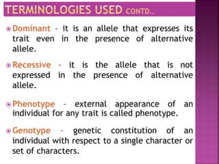  Dominant – it is an allele that expresses its
trait even in the presence of alternative
allele.
 Recessive – it is the allele that is not
expressed in the presence of alternative
allele.
 Phenotype – external appearance of an
individual for any trait is called phenotype.
 Genotype – genetic constitution of an
individual with respect to a single character or
set of characters.
 