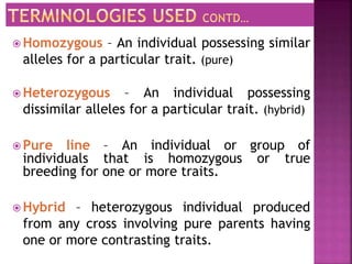  Homozygous – An individual possessing similar
alleles for a particular trait. (pure)
 Heterozygous – An individual possessing
dissimilar alleles for a particular trait. (hybrid)
 Pure line – An individual or group of
individuals that is homozygous or true
breeding for one or more traits.
 Hybrid – heterozygous individual produced
from any cross involving pure parents having
one or more contrasting traits.
 