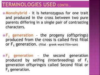 F1 generation – the progeny (offsprings)
produced from the cross is called first filial
or F1 generation. (filial – greek word filin=son)
 F2 generation – the second generation
produced by selfing (interbreeding) of F1
generation offspringsis called Second filial or
F2 generation.
 Monohybrid – it is heterozygous for one trait
and produced in the cross between two pure
parents differing in a single pair of contrasting
characters.
 
