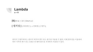Lambda
c++11
람다식 구현부에서는 람다식 외부의 변수 또는 함수를 사용할 수 없다. 이때 캡처절을 이용하여
외부 지역의 변수 또는 클래스의 멤버 함수를 가져와서 사용할 수 있다.
[&](int a) -> int { return a; }
[ 캡처절 ] ( 매개변수 ) -> 반환형 { 구현부 }
 