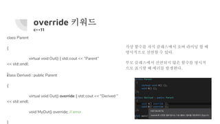 override 키워드
c++11
class Parent
{
virtual void Out() { std::cout << “Parent”
<< std::endl;
}class Derived : public Parent
{
virtual void Out() override { std::cout << “Derived ”
<< std::endl;
void MyOut() override; // error
}
가상 함수를 자식 클래스에서 오버 라이딩 할 때
명시적으로 선언할 수 있다.
부모 클래스에서 선언되지 않은 함수를 명시적
으로 표기할 때 에러를 발생한다.
 