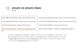 enum vs enum class
c++11
enum ObjectTag { Player, Enemy, Environment, End };
enum ColliderTag { Enemy, Player, Environment, End };
std::list<CGameObject*> object_list_[End]; (o)
std::list<CGameObject*> object_list_[ObjectTag::End];
(o)
enum class ObjectTag { Player, Enemy, Environment, End };
enum class ColliderTag { Player, Enemy, Environment, End };
std::list<CGameObject*> object_list_[End]; (x)
std::list<CGameObject*> object_list_[ObjectTag::End]; (x)
C++에서는 enum의 값을 int 형태로 처리한다. 왼쪽과 같이 기존의 enum으로 선언할 경우 정적
배열의 enum 개수만큼 초기화 할 수 있다. 그리고 enum 타입을 생략하고 사용할 수 있다. 하지
만 ObjectTag 타입에 선언된 이름과 ColliderTag에 선언된 이름은 중복될 경우 타입을 명시적
으로 하지 않으면 ColliderTag의 값으로 인식한다.
 