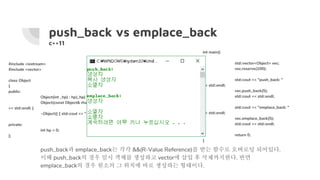 push_back vs emplace_back
c++11
int main()
{
std::vector<Object> vec;
vec.reserve(100);
std::cout << "push_back: "
<< std::endl;
vec.push_back(5);
std::cout << std::endl;
std::cout << "emplace_back: "
<< std::endl;
vec.emplace_back(5);
std::cout << std::endl;
return 0;
}
#include <iostream>
#include <vector>
class Object
{
public:
Object(int _hp) : hp(_hp) { std::cout << "생성자" << std::endl; }
Object(const Object& rhs) : hp(rhs.hp) { std::cout << "복사 생성자"
<< std::endl; }
~Object() { std::cout << "소멸자" << std::endl; }
private:
int hp = 0;
};
push_back과 emplace_back는 각각 &&(R-Value Reference)를 받는 함수로 오버로딩 되어있다.
이때 push_back의 경우 임시 객체를 생성하고 vector에 삽입 후 삭제까지한다. 반면
emplace_back의 경우 원소의 그 위치에 바로 생성하는 형태이다.
 