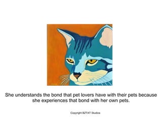 She understands the bond that pet lovers have with their pets because
           she experiences that bond with her own pets.

                             Copyright BZTAT Studios
 