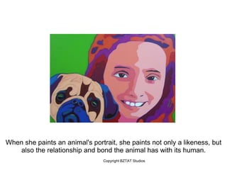 When she paints an animal's portrait, she paints not only a likeness, but
   also the relationship and bond the animal has with its human.
                                 Copyright BZTAT Studios
 