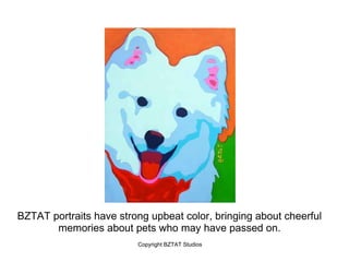 BZTAT portraits have strong upbeat color, bringing about cheerful
       memories about pets who may have passed on.
                         Copyright BZTAT Studios
 