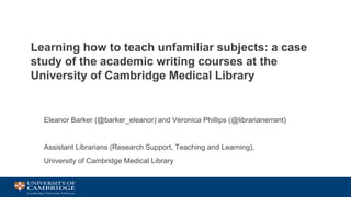 Learning how to teach unfamiliar subjects: a case
study of the academic writing courses at the
University of Cambridge Medical Library
Eleanor Barker (@barker_eleanor) and Veronica Phillips (@librarianerrant)
Assistant Librarians (Research Support, Teaching and Learning),
University of Cambridge Medical Library
 