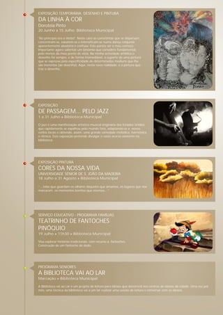 EXPOSIÇÃO TEMPORÁRIA DESENHO E PINTURA
DA LINHA À COR
Doroteia Pinto
20 Junho a 15 Julho Biblioteca Municipal
"No princípio era o Verbo". Neste caso as cores/tintas que se dispersam,
concentram-se, esbatem-se e intensificam-se numa dança conjunta
aparentemente aleatória e confusa. Este parece ser o meu começo.
Importante agora salientar um binómio que considero fundamental,
pelo menos do meu ponto de vista. Na minha actividade artística o
desenho foi sempre, e de forma irremediável, o suporte de uma pintura
que se expressa pela especificidade de determinados médiuns que lhe
são inerentes (ao desenho). Aqui, nesta nova realidade, é a pintura que
traz o desenho.
EXPOSIÇÃO PINTURA
CORES DA NOSSA VIDA
UNIVERSIDADE SÉNIOR DE S. JOÃO DA MADEIRA
18 Julho a 31 Agosto » Biblioteca Municipal
“…telas que guardam os olhares daqueles que amamos, os lugares que nos
marcaram, os momentos bonitos que vivemos…”
EXPOSIÇÃO
DE PASSAGEM... PELO JAZZ
1 a 31 Julho » Biblioteca Municipal
O jazz é uma manifestação artístico-musical originária dos Estados Unidos
que rapidamente se espalhou pelo mundo fora, adaptando-se a novos
estilos locais e obtendo, assim, uma grande variedade melódica, harmónica
e rítmica. Esta exposição pretende divulgar o vasto acervo existente na
biblioteca.
PROGRAMA SENIORES
A BIBLIOTECA VAI AO LAR
Marcação » Biblioteca Municipal
A Biblioteca vai ao Lar é um projeto de leitura para idosos que decorrerá nos centros de idosos da cidade. Uma vez por
mês, uma técnica da biblioteca vai a um lar realizar uma sessão de leitura e conversar com os idosos.
SERVIÇO EDUCATIVO - PROGRAMA FAMÍLIAS
TEATRINHO DE FANTOCHES
PINÓQUIO
19 Julho » 11h30 » Biblioteca Municipal
Visa explorar histórias tradicionais, com recurso a fantoches.
Construção de um fantoche de dedo.
 