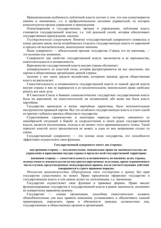 Принципиальная особенность публичной власти состоит в том, что она олицетворяется
именно в чиновниках, т.е. в профессиональном сословии управителей, из которых
комплектуются органы управления и принуждения.
Олицетворенная в государственных органах и учреждениях, публичная власть
становится государственной властью, т.е. той реальной силой, которая обеспечивает
государственное принуждение, насилие.
Государственный суверенитет. Понятие «государственный суверенитет» появилось в
конце средних веков, когда потребовалось отделить государственную власть от церковной
и придать ей исключительное, монопольное значение.
Ныне суверенитет — обязательный признак государства. Страна, его не имеющая, —
это колония или доминион.
Суверенитет как свойство государственной власти заключается в ее верховенстве,
самостоятельности и независимости.
Верховенство государственной власти внутри страны обозначает:
универсальность ее властной силы, которая распространяется на все население, все
партии и общественные организации данной страны;
наличие у нее таких средств воздействия, которыми никакая другая общественная
власть не располагает.
Самостоятельность и независимость государственной власти от всякой другой власти
внутри страны и вне ее выражается в ее исключительном, монопольном праве свободно
решать все свои дела.
В Советском Союзе и бывших социалистических государствах государственная власть
была ни верховной, ни самостоятельной, ни независимой, ибо выше нее была власть
партийная.
Государство проводило в жизнь партийные директивы, было исполнительным
инструментом правящей партии. Все это ослабляло государственную власть и стало одной
из причин глубокого кризиса общества и государства.
Существование «двоевластия» в некоторые периоды истории, связанного со
своеобразной ситуацией в борьбе за сосредоточение в своих руках государственной
власти, является исключением, отсюда и не меняет этого принципиального тезиса. Такой
переплет властей долго продолжаться не может, и одна из них непременно сходит со
сцены.
Государственный суверенитет — это основа силы государства, его способности
эффективно осуществлять свои функции.
Государственный суверенитет имеет две стороны:
внутреннюю сторону — исключительное, монопольное право на законодательство, на
управление и юрисдикцию внутри страны в пределах всей государственной территории;
внешнюю сторону — самостоятельность и независимость во внешних делах страны,
недопустимость вмешательства во внутригосударственные дела извне, кроме ограниченного
числа случаев, предусмотренных международным правом, когда соответствующие действия
совершаются в строго правовом порядке.
Монополия правотворчества. (Неразрывная связь государства и права). Без прав
государство существовать не может. Право юридически оформляет государство и
государственную власть и тем самым делает их легитимными, т.е. законными.
Государство осуществляет свои функции в правовых формах. Право вводит
функционирование государства и государственной власти в рамки законности, подчиняет
их конкретному правовому режиму.
Государство — единая организация, способная самостоятельно издавать
общеобязательные для всех правила поведения, устанавливать и обеспечивать единый
правопорядок, определять права и обязанности граждан, должностных лиц,
государственных и общественных органов и организаций.
 