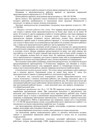 Продолжительность работы (смены) в ночное время сокращается на один час.
Основания и продолжительность рабочего времени за пределами нормальной
продолжительности определены в ст. 97–98 ТК РФ.
Режим рабочего времени, виды режима предусмотрены ст. 100–105 ТК РФ.
Время отдыха. Под временем отдыха понимается такой отрезок времени, в течение
которого работник освобождается от выполнения своих трудовых обязанностей и
использует это время по своему личному усмотрению.
Трудовое законодательство устанавливает следующие виды времени отдыха (ст. 108–
113 ТК РФ):
•••• Перерыв в течение рабочего дня, смены. Этот перерыв предоставляется работникам
для отдыха и приема пищи продолжительностью не более двух часов, но не менее 30
минут. В отличие от других перерывов в работе в течение рабочего дня такие перерывы не
включаются в рабочее время и не подлежат оплате. Однако там, где по условиям
производства перерыв устраивать нельзя, работнику должна быть предоставлена
возможность приема пищи в течение рабочего времени. С согласия работников перерыв
для отдыха и обеда может не устанавливаться при работе на условиях неполного рабочего
дня, а также если продолжительность рабочего дня не превышает 6 часов.
Работающим женщинам, имеющим детей в возрасте до полутора лет, предоставляются
дополнительные перерывы для кормления ребенка, которые включаются в рабочее время
и подлежат оплате. Данные перерывы предоставляются не реже, чем через каждые три
часа работы и не менее 30 минут каждый (при наличии двух и более детей в возрасте до
1,5 лет перерывы должны быть не менее часа). По заявлению женщины эти перерывы
могут присоединяться к перерыву для отдыха и приема пищи либо в суммированном виде
переносятся на начало или конец рабочего дня с соответствующим его сокращением.
На отдельных видах работ (например, погрузочно-разгрузоч-ных, на открытом воздухе)
предусматриваются краткосрочные 5–10-минутные перерывы для обогрева и отдыха.
Частота и продолжительность этих перерывов зависят от температуры воздуха и силы
ветра в месте выполнения работы. Данные перерывы включаются в рабочее время.
• Ежедневный (междусменный) отдых. Это отдых между окончанием одного рабочего
дня и началом другого. Ежедневный отдых не может быть менее 12 часов. Его
продолжительность зависит от режима работы и длительности рабочего дня.
• Выходные дни (еженедельный непрерывный отдых). Продолжительность этого
отдыха исчисляется с момента окончания рабочего дня накануне выходного дня и до
момента начала работы в первый после выходного рабочий день. По законодательству при
пятидневной рабочей неделе работникам предоставляются два выходных дня в неделю, а
при шестидневной рабочей неделе — один выходной день, как правило, воскресенье —
это общий выходной день.
• Нерабочие праздничные дни. В ст. 112 ТК РФ закреплен список дней, являющихся
нерабочими праздничными днями. При совпадении выходного и праздничного дня,
выходной день переносится на следующий после праздничного рабочий день. Однако
если режим труда и отдыха в организации предусматривает работу в праздничные дни,
например, в непрерывно действующих производствах, то положение о переносе выходных
дней не применяется. Работа в праздничные дни запрещена, однако есть и исключения.
Ст. 113 ТК РФ предусмотрены случаи, когда работники могут привлекаться к работе с их
письменного согласия в праздничные нерабочие дни. А именно:
для предотвращения производственной аварии, катастрофы, устранения последствий
аварии, катастрофы либо стихийного бедствия;
для предотвращения несчастных случаев, уничтожения или порчи имущества;
для выполнения заранее непредвиденных работ, от срочного выполнения которых
зависит в дальнейшем нормальная работа организации в целом или ее отдельных
подразделений.
Также допускается привлечение отдельных категорий работников (например,
работники театров, кинематографа, СМИ, профессиональных спортсменов и т. д.). По
 