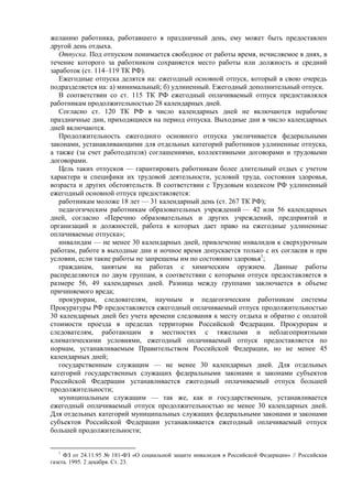 желанию работника, работавшего в праздничный день, ему может быть предоставлен
другой день отдыха.
Отпуска. Под отпуском понимается свободное от работы время, исчисляемое в днях, в
течение которого за работником сохраняется место работы или должность и средний
заработок (ст. 114–119 ТК РФ).
Ежегодные отпуска делятся на: ежегодный основной отпуск, который в свою очередь
подразделяется на: а) минимальный; б) удлиненный. Ежегодный дополнительный отпуск.
В соответствии со ст. 115 ТК РФ ежегодный оплачиваемый отпуск предоставлялся
работникам продолжительностью 28 календарных дней.
Согласно ст. 120 ТК РФ в число календарных дней не включаются нерабочие
праздничные дни, приходящиеся на период отпуска. Выходные дни в число календарных
дней включаются.
Продолжительность ежегодного основного отпуска увеличивается федеральными
законами, устанавливающими для отдельных категорий работников удлиненные отпуска,
а также (за счет работодателя) соглашениями, коллективными договорами и трудовыми
договорами.
Цель таких отпусков — гарантировать работникам более длительный отдых с учетом
характера и специфики их трудовой деятельности, условий труда, состояния здоровья,
возраста и других обстоятельств. В соответствии с Трудовым кодексом РФ удлиненный
ежегодный основной отпуск предоставляется:
работникам моложе 18 лет — 31 календарный день (ст. 267 ТК РФ);
педагогическим работникам образовательных учреждений — 42 или 56 календарных
дней, согласно «Перечню образовательных и других учреждений, предприятий и
организаций и должностей, работа в которых дает право на ежегодные удлиненные
оплачиваемые отпуска»;
инвалидам — не менее 30 календарных дней, привлечение инвалидов к сверхурочным
работам, работе в выходные дни и ночное время допускается только с их согласия и при
условии, если такие работы не запрещены им по состоянию здоровья1
;
гражданам, занятым на работах с химическим оружием. Данные работы
распределяются по двум группам, в соответствии с которыми отпуск предоставляется в
размере 56, 49 календарных дней. Разница между группами заключается в объеме
причиняемого вреда;
прокурорам, следователям, научным и педагогическим работникам системы
Прокуратуры РФ предоставляется ежегодный оплачиваемый отпуск продолжительностью
30 календарных дней без учета времени следования к месту отдыха и обратно с оплатой
стоимости проезда в пределах территории Российской Федерации. Прокурорам и
следователям, работающим в местностях с тяжелыми и неблагоприятными
климатическими условиями, ежегодный оплачиваемый отпуск предоставляется по
нормам, устанавливаемым Правительством Российской Федерации, но не менее 45
календарных дней;
государственным служащим — не менее 30 календарных дней. Для отдельных
категорий государственных служащих федеральными законами и законами субъектов
Российской Федерации устанавливается ежегодный оплачиваемый отпуск большей
продолжительности;
муниципальным служащим — так же, как и государственным, устанавливается
ежегодный оплачиваемый отпуск продолжительностью не менее 30 календарных дней.
Для отдельных категорий муниципальных служащих федеральными законами и законами
субъектов Российской Федерации устанавливается ежегодный оплачиваемый отпуск
большей продолжительности;
1
ФЗ от 24.11.95 № 181-ФЗ «О социальной защите инвалидов в Российской Федерации» // Российская
газета. 1995. 2 декабря. Ст. 23.
 