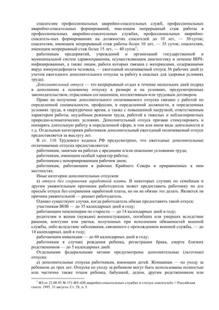 спасателям профессиональных аварийно-спасательных служб, профессиональных
аварийно-спасательных формирований, име-ющим непрерывный стаж работы в
профессиональных аварийно-спасательных службах, профессиональных аварийно-
спасатель-ных формированиях на должностях спасателей до 10 лет, — 30 суток;
спасателям, имеющим непрерывный стаж работы более 10 лет, — 35 суток; спасателям,
имеющим непрерывный стаж более 15 лет, — 40 суток1
;
работникам предприятий, учреждений и организаций государственной и
муниципальной систем здравоохранения, осуществляющим диагностику и лечение ВИЧ-
инфицированных, а также лицам, работа которых связана с материалами, содержащими
вирус иммунодефицита человека, — ежегодный оплачиваемый отпуск 36 рабочих дней (с
учетом ежегодного дополнительного отпуска за работу в опасных для здоровья условиях
труда).
Дополнительный отпуск — это непрерывный отдых в течение нескольких дней подряд
в дополнение к основному отпуску в размере и на условиях, предусмотренных
законодательством, отраслевым соглашением, коллективным или трудовым договором.
Право на получение дополнительного оплачиваемого отпуска связано с работой по
определенной специальности, профессии, в определенной должности, в определенных
условиях труда, в сверхурочное время, а также с повышенной нагрузкой, ответственным
характером работы, неудобным режимом труда, работой в тяжелых и неблагоприятных
природно-климатических условиях. Дополнительный отпуск призван стимулировать и
поощрять длительную работу в определенной сфере, в том или ином виде деятельности и
т.д. Отдельным категориям работников дополнительный ежегодный оплачиваемый отпуск
предоставляется за выслугу лет.
В ст. 116 Трудового кодекса РФ предусмотрено, что ежегодные дополнительные
оплачиваемые отпуска предоставляются:
работникам, занятым на работах с вредными и/или опасными условиями труда;
работникам, имеющим особый характер работы;
работникам с ненормированным рабочим днем;
работникам, работающим в районах Крайнего Севера и приравненных к ним
местностях.
Иные категории дополнительных отпусков:
а) отпуск без сохранения заработной платы. В некоторых случаях по семейным и
другим уважительным причинам работодатель может предоставить работнику по его
просьбе отпуск без сохранения заработной платы, но он не обязан это делать. Является ли
причина уважительной — решает работодатель.
Однако существуют случаи, когда работодатель обязан предоставить такой отпуск:
участникам ВОВ — до 35 календарных дней в году;
работающим пенсионерам по старости — до 14 календарных дней в году;
родителям и женам (мужьям) военнослужащих, погибших или умерших вследствие
ранения, контузии или увечья, полученных при исполнении обязанностей военной
службы, либо вследствие заболевания, связанного с прохождением военной службы, — до
14 календарных дней в году;
работающим инвалидам — до 60 календарных дней в году;
работникам в случаях рождения ребенка, регистрации брака, смерти близких
родственников — до 5 календарных дней.
Отдельными федеральными актами предусмотрены дополнительные (льготные)
отпуска:
а) дополнительные отпуска работникам, имеющим детей. Женщинам — по уходу за
ребенком до трех лет. Отпуска по уходу за ребенком могут быть использованы полностью
или частично также отцом ребенка, бабушкой, дедом, другим родственником или
1
ФЗ от 22.08.95 № 151-ФЗ «Об аварийно-спасательных службах и статусе спасателей» // Российская
газета. 1995. 31 августа. Ст. 28, п. 5.
 