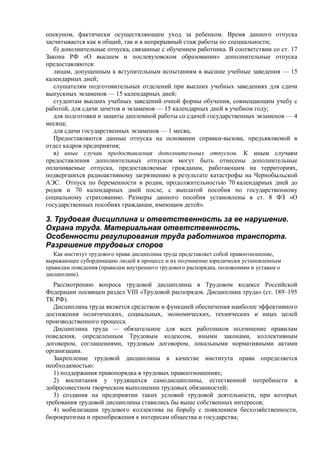 опекуном, фактически осуществляющим уход за ребенком. Время данного отпуска
засчитывается как в общий, так и в непрерывный стаж работы по специальности;
б) дополнительные отпуска, связанные с обучением работника. В соответствии со ст. 17
Закона РФ «О высшем и послевузовском образовании» дополнительные отпуска
предоставляются:
лицам, допущенным к вступительным испытаниям в высшие учебные заведения — 15
календарных дней;
слушателям подготовительных отделений при высших учебных заведениях для сдачи
выпускных экзаменов — 15 календарных дней;
студентам высших учебных заведений очной формы обучения, совмещающим учебу с
работой, для сдачи зачетов и экзаменов — 15 календарных дней в учебном году;
для подготовки и защиты дипломной работы со сдачей государственных экзаменов — 4
месяца;
для сдачи государственных экзаменов — 1 месяц.
Предоставляются данные отпуска на основании справки-вызова, предъявляемой в
отдел кадров предприятия;
в) иные случаи предоставления дополнительных отпусков. К иным случаям
предоставления дополнительных отпусков могут быть отнесены дополнительные
оплачиваемые отпуска, предоставляемые гражданам, работающим на территориях,
подвергшихся радиоактивному загрязнению в результате катастрофы на Чернобыльской
АЭС. Отпуск по беременности и родам, продолжительностью 70 календарных дней до
родов и 70 календарных дней после, с выплатой пособия по государственному
социальному страхованию. Размеры данного пособия установлены в ст. 8 ФЗ «О
государственных пособиях гражданам, имеющим детей».
3. Трудовая дисциплина и ответственность за ее нарушение.
Охрана труда. Материальная ответственность.
Особенности регулирования труда работников транспорта.
Разрешение трудовых споров
Как институт трудового права дисциплина труда представляет собой правоотношение,
выражающее субординацию людей в процессе и их подчинение юридически установленным
правилам поведения (правилам внутреннего трудового распорядка, положениям и уставам о
дисциплине).
Рассмотрению вопроса трудовой дисциплины в Трудовом кодексе Российской
Федерации посвящен раздел VIII «Трудовой распорядок. Дисциплина труда» (ст. 189–195
ТК РФ).
Дисциплина труда является средством и функцией обеспечения наиболее эффективного
достижения политических, социальных, экономических, технических и иных целей
производственного процесса.
Дисциплина труда — обязательное для всех работников подчинение правилам
поведения, определенным Трудовым кодексом, иными законами, коллективным
договором, соглашениями, трудовым договором, локальными нормативными актами
организации.
Закрепление трудовой дисциплины в качестве института права определяется
необходимостью:
1) поддержания правопорядка в трудовых правоотношениях;
2) воспитания у трудящихся самодисциплины, естественной потребности в
добросовестном творческом выполнении трудовых обязанностей;
3) создания на предприятии таких условий трудовой деятельности, при которых
требования трудовой дисциплины ставились бы выше собственных интересов;
4) мобилизации трудового коллектива на борьбу с появлением бесхозяйственности,
бюрократизма и пренебрежения к интересам общества и государства;
 