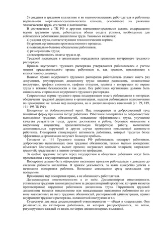 5) создания в трудовом коллективе и во взаимоотношениях работодателя и работника
нормального морально-психологи-ческого климата, основанного на уважении
человеческого труда, его чести и достоинства.
В соответствии с ТК РФ и другими нормативно-правовыми актами, содержащими
нормы трудового права, работодатель обязан создать условия, необходимые для
соблюдения работниками дисциплины труда. Таковыми являются:
а) условия труда, соответствующие технологическим нормам;
б) уровень организации производственного процесса;
в) материально-бытовое обеспечение работников;
г) размер оплаты труда;
д) своевременность оплаты труда и др.
Трудовой распорядок в организации определяется правилами внутреннего трудового
распорядка.
Правила внутреннего трудового распорядка утверждаются работодателем с учетом
мнения представительного органа работников и, как правило, приложением к
коллективному договору.
Помимо правил внутреннего трудового распорядка работодатель должен иметь ряд
документов, регулирующих дисциплину труда: штатное расписание, должностные
инструкции, графики сменности, графики отпусков, правила и инструкции по охране
труда и технике безопасности и так далее. Все работники организации должны быть
ознакомлены с правилами внутреннего трудового распорядка.
Современные нормы трудового права поддерживают власть работодателя в интересах
обеспечения трудовой дисциплины в организациях, наделяя работодателя полномочиями
по применению не только мер поощрения, но и дисциплинарных взысканий (ст. 29, 189,
191–195 ТК РФ).
Поощрение за добросовестный труд. Под поощрением за добросовестный труд
понимают форму признания заслуг работника. Работники поощряются за добросовестное
выполнение трудовых обязанностей, повышение эффективности труда, улучшение
качества результатов труда, другие достижения в работе, бережное отношение к
вверенному имуществу, продолжительную безупречную работу, выполнение
дополнительных поручений и другие случаи проявления повышенной активности
работника. Поощрения стимулируют активность работника, который трудится более
эффективно, а организация получает большую прибыль.
Согласно ст. 191 Трудового кодекса РФ работодатель поощряет работников,
добросовестно исполняющих свои трудовые обязанности, такими мерами поощрения:
объявляет благодарность; выдает премию; награждает ценным подарком; награждает
грамотой; представляет к званию лучшего по профессии.
За особые трудовые заслуги перед государством и обществом работники могут быть
представлены к государственным наградам.
Поощрение должно быть оформлено письменно приказом работодателя и доведено до
сведения рабочего коллектива. В приказе указывается, за какие конкретно успехи и
начинания поощряется работник. Возможно совмещение сразу нескольких мер
поощрения.
Применение мер поощрения право, а не обязанность работодателя.
Дисциплинарная ответственность и ее виды. Дисциплинарная ответственность
установлена трудовым законодательством за дисциплинарный проступок, которым является
противоправное нарушение работником дисциплины труда. Нарушением трудовой
дисциплины является невыполнение или ненадлежащее выполнение работником по его
вине возложенных на него трудовых обязанностей, распоряжений администрации, правил
внутреннего трудового распорядка, должностной инструкции и т.д.
Существует два вида дисциплинарной ответственности — общая и специальная. Они
различаются по категориям работников, на которых распространяется, по актам,
регулирующим каждый из видов, по мерам дисциплинарных взысканий.
 