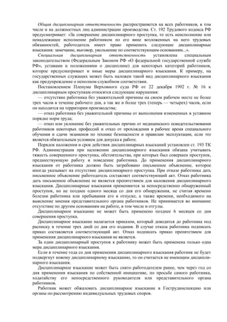 Общая дисциплинарная ответственность распространяется на всех работников, в том
числе и на должностных лиц администрации производства. Ст. 192 Трудового кодекса РФ
предусматривает: «За совершение дисциплинарного проступка, то есть неисполнение или
ненадлежащее исполнение работником по его вине возложенных на него трудовых
обязанностей, работодатель имеет право применить следующие дисциплинарные
взыскания: замечание, выговор, увольнение по соответствующим основаниям...».
Специальная дисциплинарная ответственность установлена специальным
законодательством (Федеральным Законом РФ «О федеральной государственной службе
РФ», уставами и положениями о дисциплине) для некоторых категорий работников,
которое предусматривает и иные меры дисциплинарного взыскания. К примеру, на
государственных служащих может быть наложен такой вид дисциплинарного взыскания
как предупреждение о неполном служебном соответствии.
Постановлением Пленума Верховного суда РФ от 22 декабря 1992 г. № 16 к
дисциплинарным проступкам относятся следующие нарушения:
— отсутствие работника без уважительной причины на своем рабочем месте не более
трех часов в течение рабочего дня, а так же и более трех (теперь — четырех) часов, если
он находится на территории производства;
— отказ работника без уважительной причины от выполнения измененных в уставном
порядке норм труда;
— отказ или уклонение без уважительных причин от медицинского освидетельствования
работников некоторых профессий и отказ от прохождения в рабочее время специального
обучения и сдачи экзаменов по технике безопасности и правилам эксплуатации, если это
является обязательным условием для допуска к работе.
Порядок наложения и срок действия дисциплинарных взысканий установлен ст. 193 ТК
РФ. Администрация при наложении дисциплинарного взыскания обязана учитывать
тяжесть совершенного проступка, обстоятельства, при которых был совершен проступок,
предшествующую работу и поведение работника. До применения дисциплинарного
взыскания от работника должно быть затребовано письменное объяснение, которое
иногда указывает на отсутствие дисциплинарного проступка. При отказе работника дать
письменное объяснение работодатель составляет соответствующий акт. Отказ работника
дать письменное объяснение не является препятствием для наложения дисциплинарного
взыскания. Дисциплинарные взыскания применяются за непосредственно обнаруженный
проступок, но не позднее одного месяца со дня его обнаружения, не считая времени
болезни работника или пребывания его в отпуске, а также времени, необходимого на
выяснение мнения представительного органа работников. Не принимается во внимание
отсутствие по другим основаниям на работе, в том числе и отгулы.
Дисциплинарное взыскание не может быть применено позднее 6 месяцев со дня
совершения проступка.
Дисциплинарное взыскание налагается приказом, который доводится до работника под
расписку в течение трех дней со дня его издания. В случае отказа работника подписать
приказ составляется соответствующий акт. Отказ подписать приказ препятствием для
применения дисциплинарного взыскания не является.
За один дисциплинарный проступок к работнику может быть применена только одна
мера дисциплинарного взыскания.
Если в течение года со дня применения дисциплинарного взыскания работник не будет
подвергнут новому дисциплинарному взысканию, то он считается не имеющим дисципли-
нарного взыскания.
Дисциплинарное взыскание может быть снято работодателем ранее, чем через год со
дня применения взыскания по собственной инициативе, по просьбе самого работника,
ходатайству его непосредственного руководителя или представительного органа
работников.
Работник может обжаловать дисциплинарное взыскание в Гострудинспекцию или
органы по рассмотрению индивидуальных трудовых споров.
 