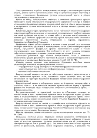 Лица, принимаемые на работу, непосредственно связанную с движением транспортных
средств, должны пройти профессиональный отбор и профессиональную подготовку в
порядке, установленном федеральным органом исполнительной власти в области
соответствующего вида транспорта.
Прием на работу, непосредственно связанную с движением транспортных средств,
производится после обязательного предварительного медицинского осмотра в порядке,
установленном федеральным органом исполнительной власти в области здравоохранения
и федеральным органом исполнительной власти в области соответствующего вида
транспорта.
Работникам, труд которых непосредственно связан с движением транспортных средств,
не разрешается работа за пределами установленной продолжительности рабочего времени
для данной профессии или должности, а также работа с вредными и (или) опасными ус-
ловиями труда. Перечень профессий (должностей) и работ, непосредственно связанных с
движением транспортных средств, утверждается в порядке, определенном
Правительством Российской Федерации.
Особенности режима рабочего времени и времени отдыха, условий труда отдельных
категорий работников, труд которых непосредственно связан с движением транспортных
средств, определяются федеральным органом исполнительной власти в области
соответствующего вида транспорта. Эти особенности не могут ухудшать положения
работников по сравнению с условиями, установленными настоящим Кодексом.
Дисциплина работников, труд которых непосредственно связан с движением
транспортных средств, регулируется настоящим Кодексом и положениями (уставами) о
дисциплине, утверждаемыми федеральными законами (ст. 328–330 ТК РФ).
Способы защиты трудовых прав работников. Основными способами защиты
трудовых прав и законных интересов работников являются:
— государственный надзор и контроль за соблюдением трудового законодательства;
— защита трудовых прав работников профессиональными союзами;
— самозащита работниками трудовых прав.
Государственный надзор и контроль за соблюдением трудового законодательства и
иных нормативных правовых актов, содержащих нормы трудового права, во всех
организациях на территории Российской Федерации осуществляют органы федеральной
инспекции труда.
Государственный надзор за соблюдением правил по безопасному ведению работ в
отдельных отраслях и на некоторых объектах промышленности наряду с органами
федеральной инспекции труда осуществляют специально уполномоченные органы —
федеральные надзоры.
Внутриведомственный государственный контроль за соблюдением трудового за-
конодательства и иных нормативных правовых актов, содержащих нормы трудового
права, в подведомственных организациях осуществляют федеральные органы испол-
нительной власти, органы исполнительной власти субъектов Российской Федерации и
органы местного самоуправления.
Государственный надзор за точным и единообразным исполнением трудового за-
конодательства и иных нормативных правовых актов, содержащих нормы трудового
права, осуществляют Генеральный прокурор Российской Федерации и подчиненные ему
прокуроры в соответствии с федеральным законом.
Порядок, основания, задачи и полномочия перечисленных органов изложены в гл. 57–
59 ТК РФ.
Разрешение трудовых споров. Трудовыми спорами называются поступившие на
рассмотрение юрисдикционного органа заявления о разногласиях субъектов трудового
права по вопросам применения трудового законодательства или об установлении в
партнерском порядке новых условий труда. Это понятие показывает отличие трудовых
споров от разногласий, решаемых самими спорящими сторонами, и указывает, что
 