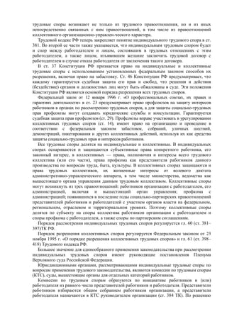трудовые споры возникают не только из трудового правоотношения, но и из иных
непосредственно связанных с ним правоотношений, в том числе из правоотношений
коллективного организационно-управлен-ческого характера.
Трудовой кодекс РФ теперь закрепляет понятие индивидуального трудового спора в ст.
381. Во второй ее части также указывается, что индивидуальным трудовым спором будет
и спор между работодателем и лицом, состоявшим в трудовых отношениях с этим
работодателем, а также лицом, изъявившим желание заключить трудовой договор с
работодателем в случае отказа работодателя от заключения такого договора.
В ст. 37 Конституции РФ признается право на индивидуальные и коллективные
трудовые споры с использованием установленных федеральным законом способов их
разрешения, включая право на забастовку. Ст. 46 Конституции РФ предусматривает, что
каждому гарантируется судебная защита его прав и свобод, что решения и действия
(бездействие) органов и должностных лиц могут быть обжалованы в суде. Эти положения
Конституции РФ являются основой порядка разрешения всех трудовых споров.
Федеральный закон от 12 января 1996 г. «О профессиональных союзах, их правах и
гарантиях деятельности» в ст. 23 предусматривает право профсоюзов на защиту интересов
работников в органах по рассмотрению трудовых споров, а для защиты социально-трудовых
прав профсоюзы могут создавать юридические службы и консультации. Гарантируется
судебная защита прав профсоюзов (ст. 29). Профсоюзы вправе участвовать в урегулировании
коллективных трудовых споров (ст. 14), имеют право на организацию и проведение в
соответствии с федеральным законом забастовок, собраний, уличных шествий,
демонстраций, пикетирования и других коллективных действий, используя их как средства
защиты социально-трудовых прав и интересов работников.
Все трудовые споры делятся на индивидуальные и коллективные. В индивидуальных
спорах оспариваются и защищаются субъективные права конкретного работника, его
законный интерес, в коллективных — права, полномочия и интересы всего трудового
коллектива (или его части), права профкома как представителя работников данного
производства по вопросам труда, быта, культуры. В коллективных спорах защищаются и
права трудовых коллективов, их жизненные интересы от волевого диктата
административно-управленческого аппарата, в том числе министерства, ведомства как
вышестоящего органа управления данным трудовым коллективом. Коллективные споры
могут возникнуть из трех правоотношений: работников организации с работодателем, его
администрацией, включая и вышестоящий орган управления; профкома с
администрацией; появившихся в последние годы социально-партнерских правоотношений
представителей работников и работодателей с участием органов власти на федеральном,
региональном, отраслевом и территориальном уровнях. Поэтому коллективные споры
делятся по субъекту на споры коллектива работников организации с работодателем и
споры профкома с работодателем, а также споры по партнерским соглашениям.
Порядок рассмотрения индивидуальных трудовых споров регулируется гл. 60 (ст. 381–
397)ТК РФ.
Порядок разрешения коллективных споров регулируется Федеральным законом от 23
ноября 1995 г. «О порядке разрешения коллективных трудовых споров» и гл. 61 (ст. 398–
418) Трудового кодекса РФ.
Большое значение для единообразного применения законодательства при рассмотрении
индивидуальных трудовых споров имеют руководящие постановления Пленума
Верховного суда Российской Федерации.
Юрисдикционными органами, рассматривающими индивидуальные трудовые споры по
вопросам применения трудового законодательства, являются комиссии по трудовым спорам
(КТС), суды, вышестоящие органы для отдельных категорий работников.
Комиссии по трудовым спорам образуются по инициативе работников и (или)
работодателя из равного числа представителей работников и работодателя. Представители
работников избираются общим собранием работников организации, а представители
работодателя назначаются в КТС руководителем организации (ст. 384 ТК). По решению
 