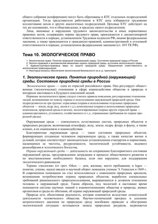 общего собрания (конференции) могут быть образованы и КТС отдельных подразделений
организации. Тогда представители работников в КТС цеха избираются трудовыми
коллективами цехов и других аналогичных подразделений. Цеховые КТС действуют на
тех же основаниях, что и общезаводские, в пределах своего подразделения.
Лица, виновные в нарушении трудового законодательства и иных нормативных
правовых актов, содержащих нормы трудового права, привлекаются к дисциплинарной
ответственности в порядке, установленном Трудовым кодексом РФ, иными федеральными
законами, а также привлекаются к гражданско-правовой, административной и уголовной
ответственности в порядке, установленном федеральными законами (ст. 419 ТК РФ).
Тема 10. ЭКОЛОГИЧЕСКОЕ ПРАВО
1. Экологическое право. Понятие природной (окружающей) среды. Состояние природной среды в России.
2. Эколого-правовой и экономический механизмы охраны природной среды, источники экологического права.
3. Административно-правовые меры по защите природной среды. Юридическая ответственность за
экологические правонарушения.
4. Некоторые вопросы обеспечения экологической безопасности на ж.-д. транспорте.
1. Экологическое право. Понятие природной (окружающей)
среды. Состояние природной среды в России
Экологическое право — одна из отраслей российского права. Оно регулирует общест-
венные (экологические) отношения в сфере взаимодействия общества и природы в
интересах настоящего и будущего поколений людей.
Нормами экологического права следует считать правила поведения, регулирующие отношения
людей, возникающие по поводу охраны и использования окружающей природной среды. Они
подразделяются на три группы: отраслевые (охрана и использование отдельных природных
объектов — земли, недр, вод, лесов и т.д.), комплексные (охрана и использование природных
комплексов, природной среды в целом), экологизированные (нормы других отраслей права —
административного, уголовного, хозяйственного и т.д., отражающие требования по охране при-
родной среды).
Окружающая среда — совокупность естественных систем, природных объектов и
природных ресурсов, включающая атмосферу, воду, земли, недра, флору и фауну, а также
климат, в их взаимосвязи и взаимодействии.
Благоприятная окружающая среда — такое состояние природных объектов,
формирующих созданную человеком окружающую среду, а также качество жизни и
условий, которое соответствует законодательно установленным стандартам и нормативам,
касающимся ее чистоты, ресурсоемкости, экологической устойчивости, видового
разнообразия и эстетического богатства.
Охрана окружающей среды — деятельность по сохранению благоприятного состояния
окружающей среды, предупреждению деградации в процессе общественного развития и
по восстановлению необходимого баланса, если оно нарушено, для поддержания
экологического равновесия.
Термин «экология» (от греч. Oikos — дом, жилище, место пребывания; и logos —
понятие, учение, наука) введен в научный оборот немецким ученым Э. Геккелем в 1869 г.
В современном понимании он стал использоваться с появлением природных кризисов,
возникшими потребностями охраны природных объектов, выработки специальных
требований рационального природопользования, выражающихся в должном отношении
человека к окружающей среде. Таким образом, под экологией в настоящее время
понимается система научных знаний о взаимоотношениях общества и природы, живых
организмов и среды их обитания, об охране окружающей природной среды.
Природа есть объективная реальность, которая изменяется вследствие сознательной
деятельности человеческого общества. Научно-технический прогресс и усиление
антропогенного давления на природную среду неизбежно приводят к обострению
экологической ситуации: истощаются запасы природных ресурсов, загрязняется
 