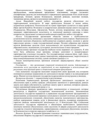 Правоохранительные органы. Государство обладает особыми материальными
предпосылками, «вещественными придатками» властвования, которые составляют
специфические средства для политического и юридического принуждения. В их состав входят
прокуратура, милиция, органы безопасности, внешней разведки, налоговая полиция,
таможенные органы, органы по исполнению наказаний и т.п.
Армия. Важнейшей задачей любого государства является обеспечение его
территориальной целостности. В мире происходили большие и малые войны,
пограничные конфликты. Посягательство на чужие территории случается и в наше время
(Ирак против Кувейта). Возможны и сепаратистские движения внутри самого государства
(Таджикистан, Югославия, Афганистан, Чечня), поэтому вооруженные силы, которые
защищают территориальную целостность от покушений внешнего агрессора и своих
сепаратистов, продолжают оставаться необходимым атрибутом любого государства.
Налоги. Государственная организация общества связана с необходимостью
установления налогов, взимаемых с населения в принудительном порядке. Первоначально
обложение налогами объяснялось необходимостью содержать армию, полицию и другие
карательные органы, а также государственный аппарат. Позднее собранные при помощи
налогов финансовые средства стали использоваться для осуществления государством
образовательных, медицинских, культурных, воспитательных и иных программ.
Перечисленные признаки государства наиболее полно выражают его сущность. К ним
могут быть добавлены иные признаки, которые дополняют и конкретизируют
характеристику отдельных государств. Это государственные символы (флаг, герб, гимн),
единый государственный язык, единые транспортные, информационные, энергетические и
иные коммуникационные системы, единая денежная единица и т.п.
Анализ вышеперечисленных признаков позволяет сформулировать общее понятие
государства.
Государство — это организация суверенной политической власти, действующая в
отношении всего населения на закрепленной за ним территории и использующая при
реализации своих функций право и специальный аппарат принуждения.
Свое назначение государство выполняет посредством своих функций, под которыми
понимаются основные направления его деятельности внутри страны и на международной
арене. Именно поэтому функции государства подразделяются на внутренние и внешние.
Внутренние функции — охранительные и регулятивные.
Реализация охранительных функций предполагает деятельность государства по
обеспечению прав и свобод граждан, соблюдению законности и правопорядка, равную
защиту всех форм собственности, судебную защиту прав и законных интересов граждан,
охрану окружающей природной среды и т.п.
Регулятивные функции проявляются через экономическую и социальную, которые
реализуются в выработке государством экономической политики. Экономическая
деятельность государства выражается в управлении государственными предприятиями и
организациями, установлении правовых основ рынка и ценовой политики, регулировании
внешнеэкономических отношений, обеспечении единства экономического пространства,
свободе перемещения товаров, услуг и финансовых средств, поощрении конкуренции,
гарантии свободы экономической деятельности (ст. 8 Конституции РФ). Социальная
деятельность государства выражается в обеспечении необходимого прожиточного
минимума наименее обеспеченным слоям населения. К сферам социальной деятельности
государства относятся просвещение, здравоохранение, социальное обеспечение, контроль
за безопасностью в отраслях народного хозяйства и т.п.
Внешние функции. К внешним функциям относятся: взаимовыгодное сотрудничество,
обеспечение обороны государства от нападения извне и др.
 