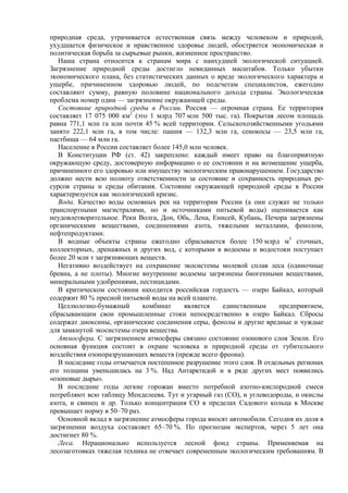 природная среда, утрачивается естественная связь между человеком и природой,
ухудшается физическое и нравственное здоровье людей, обостряется экономическая и
политическая борьба за сырьевые рынки, жизненное пространство.
Наша страна относится к странам мира с наихудшей экологической ситуацией.
Загрязнение природной среды достигло невиданных масштабов. Только убытки
экономического плана, без статистических данных о вреде экологического характера и
ущербе, причиненном здоровью людей, по подсчетам специалистов, ежегодно
составляют сумму, равную половине национального дохода страны. Экологическая
проблема номер один — загрязнение окружающей среды.
Состояние природной среды в России. Россия — огромная страна. Ее территория
составляет 17 075 000 км2
(это 1 млрд 707 млн 500 тыс. га). Покрытая лесом площадь
равна 771,1 млн га или почти 45 % всей территории. Сельскохозяйственными угодьями
занято 222,1 млн га, в том числе: пашня — 132,3 млн га, сенокосы — 23,5 млн га,
пастбища — 64 млн га.
Население в России составляет более 145,0 млн человек.
В Конституции РФ (ст. 42) закреплено: каждый имеет право на благоприятную
окружающую среду, достоверную информацию о ее состоянии и на возмещение ущерба,
причиненного его здоровью или имуществу экологическим правонарушением. Государство
должно нести всю полноту ответственности за состояние и сохранность природных ре-
сурсов страны и среды обитания. Состояние окружающей природной среды в России
характеризуется как экологический кризис.
Вода. Качество воды основных рек на территории России (а они служат не только
транспортными магистралями, но и источниками питьевой воды) оценивается как
неудовлетворительное. Реки Волга, Дон, Обь, Лена, Енисей, Кубань, Печора загрязнены
органическими веществами, соединениями азота, тяжелыми металлами, фенолом,
нефтепродуктами.
В водные объекты страны ежегодно сбрасывается более 150 млрд м3
сточных,
коллекторных, дренажных и других вод, с которыми в водоемы и водостоки поступает
более 20 млн т загрязняющих веществ.
Негативно воздействует на сохранение экосистемы молевой сплав леса (одиночные
бревна, а не плоты). Многие внутренние водоемы загрязнены биогенными веществами,
минеральными удобрениями, пестицидами.
В критическом состоянии находится российская гордость — озеро Байкал, который
содержит 80 % пресной питьевой воды на всей планете.
Целлюлозно-бумажный комбинат является единственным предприятием,
сбрасывающим свои промышленные стоки непосредственно в озеро Байкал. Сбросы
содержат диоксины, органические соединения серы, фенолы и другие вредные и чуждые
для замкнутой экосистемы озера вещества.
Атмосфера. С загрязнением атмосферы связано состояние озонового слоя Земли. Его
основная функция состоит в охране человека и природной среды от губительного
воздействия озоноразрушающих веществ (прежде всего фреона).
В последние годы отмечается постепенное разрушение этого слоя. В отдельных регионах
его толщина уменьшилась на 3 %. Над Антарктидой и в ряде других мест появились
«озоновые дыры».
В последние годы легкие горожан вместо потребной азотно-кислородной смеси
потребляют всю таблицу Менделеева. Тут и угарный газ (СО), и углеводороды, и окислы
азота, и свинец и др. Только концентрация СО в пределах Садового кольца в Москве
превышает норму в 50–70 раз.
Основной вклад в загрязнение атмосферы города вносят автомобили. Сегодня их доля в
загрязнении воздуха составляет 65–70 %. По прогнозам экспертов, через 5 лет она
достигнет 80 %.
Леса. Нерационально используется лесной фонд страны. Применяемая на
лесозаготовках тяжелая техника не отвечает современным экологическим требованиям. В
 