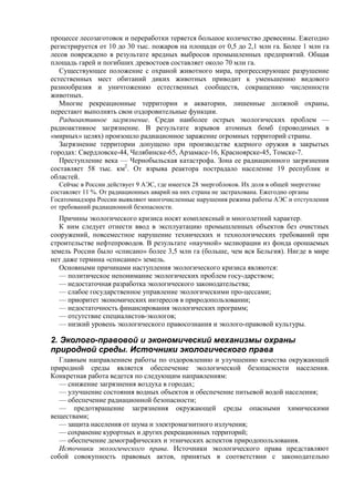 процессе лесозаготовок и переработки теряется большое количество древесины. Ежегодно
регистрируется от 10 до 30 тыс. пожаров на площади от 0,5 до 2,1 млн га. Более 1 млн га
лесов повреждено в результате вредных выбросов промышленных предприятий. Общая
площадь гарей и погибших древостоев составляет около 70 млн га.
Существующее положение с охраной животного мира, прогрессирующее разрушение
естественных мест обитаний диких животных приводит к уменьшению видового
разнообразия и уничтожению естественных сообществ, сокращению численности
животных.
Многие рекреационные территории и акватории, лишенные должной охраны,
перестают выполнять свои оздоровительные функции.
Радиоактивное загрязнение. Среди наиболее острых экологических проблем —
радиоактивное загрязнение. В результате взрывов атомных бомб (проводимых в
«мирных» целях) произошло радиационное заражение огромных территорий страны.
Загрязнение территории допущено при производстве ядерного оружия в закрытых
городах: Свердловске-44, Челябинске-65, Арзамасе-16, Красноярске-45, Томске-7.
Преступление века — Чернобыльская катастрофа. Зона ее радиационного загрязнения
составляет 58 тыс. км2
. От взрыва реактора пострадало население 19 республик и
областей.
Сейчас в России действует 9 АЭС, где имеется 28 энергоблоков. Их доля в общей энергетике
составляет 11 %. От радиационных аварий на них страна не застрахована. Ежегодно органы
Госатомнадзора России выявляют многочисленные нарушения режима работы АЭС и отступления
от требований радиационной безопасности.
Причины экологического кризиса носят комплексный и многолетний характер.
К ним следует отнести ввод в эксплуатацию промышленных объектов без очистных
сооружений, повсеместное нарушение технических и технологических требований при
строительстве нефтепроводов. В результате «научной» мелиорации из фонда орошаемых
земель России было «списано» более 3,5 млн га (больше, чем вся Бельгия). Нигде в мире
нет даже термина «списание» земель.
Основными причинами наступления экологического кризиса являются:
— политическое непонимание экологических проблем госу-дарством;
— недостаточная разработка экологического законодательства;
— слабое государственное управление экологическими про-цессами;
— приоритет экономических интересов в природопользовании;
— недостаточность финансирования экологических программ;
— отсутствие специалистов-экологов;
— низкий уровень экологического правосознания и эколого-правовой культуры.
2. Эколого-правовой и экономический механизмы охраны
природной среды. Источники экологического права
Главным направлением работы по оздоровлению и улучшению качества окружающей
природной среды является обеспечение экологической безопасности населения.
Конкретная работа ведется по следующим направлениям:
— снижение загрязнения воздуха в городах;
— улучшение состояния водных объектов и обеспечение питьевой водой населения;
— обеспечение радиационной безопасности;
— предотвращение загрязнения окружающей среды опасными химическими
веществами;
— защита населения от шума и электромагнитного излучения;
— сохранение курортных и других рекреационных территорий;
— обеспечение демографических и этнических аспектов природопользования.
Источники экологического права. Источники экологического права представляют
собой совокупность правовых актов, принятых в соответствии с законодательно
 