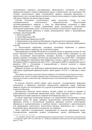 установленным порядком, регулирующим общественные отношения в области
природопользования и охраны окружающей среды, и обязательных для исполнения. Ис-
точники экологического права устанавливают правила поведения физических и
юридических лиц, государственных органов по поводу использования и охраны окружаю-
щей среды, образуя тем самым отрасль права.
Система источников экологического права достаточно сложна в силу
неупорядоченности экологического законодательства. Недостаточная
систематизированность приводит к тому, что общественные отношения в сфере
природопользования и охраны окружающей среды регулируются значительным
количеством нормативных актов1
. В систему источников экологического права входят:
1. Общепризнанные принципы и нормы международного права и международные
договоры, заключенные РФ.
2. Конституция РФ.
3. Указы Президента РФ.
4. Постановления Правительства РФ.
5. Нормативные акты субъектов Федерации и органов местного самоуправления.
6. Постановления Пленума Верховного суда РФ и Пленума Высшего арбитражного
суда РФ.
7. Экологические нормативы, стандарты, санитарные нормативы и правила,
строительные нормы и правила и др. технические нормы.
Международные договоры РФ являются составной частью ее правовой системы. В этой
весьма объемной группе источников экологического права особого внимания, на наш
взгляд, заслуживают многосторонние договоры: Договор о запрещении испытаний
ядерного оружия в атмосфере, космическом пространстве и под водой 1963 г.; Конвенция
по предотвращению загрязнения моря выбросами отходов и других материалов 1972 г.;
Декларация ООН по окружающей среде 1972 г.; Декларация ООН по окружающей среде и
развитию 1992 г.; Соглашение о взаимодействии в области экологии и охраны
окружающей среды 1992 г. и др.
Правовой основой для проведения природоохранительной работы является Закон РФ
«Об охране окружающей природной среды». Закон принят 19.12.91 г. и действует с марта
1992 г.
Закон берет под охрану следующие объекты природы: естественные экологические системы,
озоновый слой; землю, ее недра; поверхностные и подземные воды; атмосферный воздух; леса и
иную растительность; животный мир, микроорганизмы; генетический фонд; природные
ландшафты.
В качестве объектов особой охраны закон выделяет: государственные природные
заповедники и природные заказники; национальные природные парки; памятники
природы; редкие или находящиеся под угрозой исчезновения виды растений и животных
и места их обитания.
Центральным объектом закона является человек, охрана его жизни и здоровья от
неблагоприятного воздействия окружающей среды. Закон выделяет особый раздел, где
характеризуется право граждан на здоровую благоприятную среду (ст. 11).
В законе закреплены полномочия граждан и их общественных объединений в охране
природной среды. Их права: требовать предоставление экологической информации,
принимать участие в экологической экспертизе, проводить митинги, демонстрации,
обращаться в административные и судебные органы с заявлениями о приостановлении
или прекращении деятельности экологически вредных производств или с исками о
возмещении вреда, причиненного имуществу или здоровью.
Закон закрепляет государственное нормирование по качеству окружающей среды.
Государственные нормативы должны устанавливать научно обоснованную меру
1
См. подробнее: Бринчук М.М. и др. Проблемы развития системы российского экологического законодательства
// Государство и право. 1995. № 2; Шестерюк А.С. Вопросы кодификации законодательства об охране окружающей
среды. Л., 1984.
 