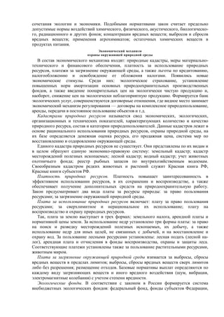 сочетания экологии и экономики. Подобными нормативами закон считает предельно
допустимые нормы воздействий химического, физического, акустического, биологическо-
го, радиационного и других фонов; концентрации вредных веществ; выбросов и сбросов
вредных веществ; применения агрохимикатов; остаточных химических веществ в
продуктах питания.
Экономический механизм
охраны окружающей природной среды
В состав экономического механизма входят: природные кадастры, меры материально-
технического и финансового обеспечения, платность за использование природных
ресурсов, платежи за загрязнение окружающей среды, а также льготы по кредитованию,
налогообложению и освобождение от обложения налогами. Появились новые
экономические стимулы. Среди них: экологическое страхование, установление
повышенных норм амортизации основных природоохранительных производственных
фондов, а также введение поощрительных цен на экологически чистую продукцию и,
наоборот, снижение цен на экологически неблагоприятную продукцию. Формируется банк
экологических услуг, совершенствуются договорные отношения, где видное место занимает
экономический механизм регулирования — договоры на комплексное природопользование,
аренды, передачи в постоянное пользование объектов и т.д.
Кадастрами природных ресурсов называется свод экономических, экологических,
организационных и технических показателей, характеризующих количество и качество
природного ресурса, состав и категории природопользователей. Данные кадастров лежат в
основе рационального использования природных ресурсов, охраны природной среды, на
их базе определяется денежная оценка ресурса, его продажная цена, система мер по
восстановлению и оздоровлению окружающей среды.
Единого кадастра природных ресурсов не существует. Они представлены по их видам и
в целом образуют единую экономико-правовую систему: земельный кадастр; кадастр
месторождений полезных ископаемых; лесной кадастр; водный кадастр; учет животных
охотничьего фонда; реестр рыбных запасов по внутрихозяйственным водоемам.
Своеобразным кадастром редких животных и растений служит Красная книга РФ,
Красные книги субъектов РФ.
Платность природных ресурсов. Платность повышает заинтересованность в
эффективном использовании ресурсов, в их сохранении и воспроизводстве, а также
обеспечивает получение дополнительных средств на природоохранительную работу.
Закон предусматривает два вида платы за ресурсы природы: за право пользования
ресурсами; за загрязнение окружающей природной среды.
Плата за использование природных ресурсов включает: плату за право пользования
ресурсами; за сверхлимитное и нерациональное их использование; плату на
воспроизводство и охрану природных ресурсов.
Так, плата за землю выступает в трех формах: земельного налога, арендной платы и
нормативной цены земли. За использование недр установлено три формы платы: за право
на поиск и разведку месторождений полезных ископаемых, их добычу, а также
использование недр для иных целей, не связанных с добычей, и на восстановление и
охрану вод. За пользование лесными ресурсами установлены: лесная подать (лесной на-
лог), арендная плата и отчисления в фонды воспроизводства, охраны и защиты леса.
Соответствующие платежи установлены также за пользование растительными ресурсами,
животным миром.
Плата за загрязнение окружающей природной среды взимается за выбросы, сбросы
вредных веществ в пределах лимитов; выбросы, сбросы вредных веществ сверх лимитов
либо без разрешения; размещение отходов. Базовые нормативы выплат определяются по
каждому виду загрязняющих веществ и иного вредного воздействия (шум, вибрация,
электромагнитные колебания) с учетом степени вредности.
Экологические фонды. В соответствии с законом в России формируется система
внебюджетных экологических фондов: федеральный фонд, фонды субъектов Федерации,
 