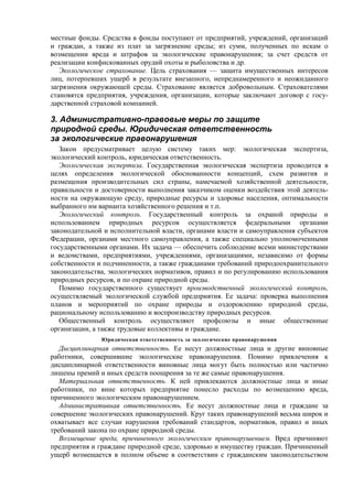 местные фонды. Средства в фонды поступают от предприятий, учреждений, организаций
и граждан, а также из плат за загрязнение среды; из сумм, полученных по искам о
возмещении вреда и штрафов за экологические правонарушения; за счет средств от
реализации конфискованных орудий охоты и рыболовства и др.
Экологическое страхование. Цель страхования — защита имущественных интересов
лиц, потерпевших ущерб в результате внезапного, непреднамеренного и неожиданного
загрязнения окружающей среды. Страхование является добровольным. Страхователями
становятся предприятия, учреждения, организации, которые заключают договор с госу-
дарственной страховой компанией.
3. Административно-правовые меры по защите
природной среды. Юридическая ответственность
за экологические правонарушения
Закон предусматривает целую систему таких мер: экологическая экспертиза,
экологический контроль, юридическая ответственность.
Экологическая экспертиза. Государственная экологическая экспертиза проводится в
целях определения экологической обоснованности концепций, схем развития и
размещения производительных сил страны, намечаемой хозяйственной деятельности,
правильности и достоверности выполнения заказчиком оценки воздействия этой деятель-
ности на окружающую среду, природные ресурсы и здоровье населения, оптимальности
выбранного им варианта хозяйственного решения и т.п.
Экологический контроль. Государственный контроль за охраной природы и
использованием природных ресурсов осуществляется федеральными органами
законодательной и исполнительной власти, органами власти и самоуправления субъектов
Федерации, органами местного самоуправления, а также специально уполномоченными
государственными органами. Их задача — обеспечить соблюдение всеми министерствами
и ведомствами, предприятиями, учреждениями, организациями, независимо от формы
собственности и подчиненности, а также гражданами требований природоохранительного
законодательства, экологических нормативов, правил и по регулированию использования
природных ресурсов, и по охране природной среды.
Помимо государственного существует производственный экологический контроль,
осуществляемый экологической службой предприятия. Ее задача: проверка выполнения
планов и мероприятий по охране природы и оздоровлению природной среды,
рациональному использованию и воспроизводству природных ресурсов.
Общественный контроль осуществляют профсоюзы и иные общественные
организации, а также трудовые коллективы и граждане.
Юридическая ответственность за экологические правонарушения
Дисциплинарная ответственность. Ее несут должностные лица и другие виновные
работники, совершившие экологические правонарушения. Помимо привлечения к
дисциплинарной ответственности виновные лица могут быть полностью или частично
лишены премий и иных средств поощрения за те же самые правонарушения.
Материальная ответственность. К ней привлекаются должностные лица и иные
работники, по вине которых предприятие понесло расходы по возмещению вреда,
причиненного экологическим правонарушением.
Административная ответственность. Ее несут должностные лица и граждане за
совершение экологических правонарушений. Круг таких правонарушений весьма широк и
охватывает все случаи нарушения требований стандартов, нормативов, правил и иных
требований закона по охране природной среды.
Возмещение вреда, причиненного экологическим правонарушением. Вред причиняют
предприятия и граждане природной среде, здоровью и имуществу граждан. Причиненный
ущерб возмещается в полном объеме в соответствии с гражданским законодательством
 