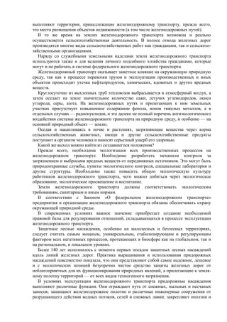 выполняют территории, принадлежащие железнодорожному транспорту, прежде всего,
это место размещения объектов недвижимости (в том числе железнодорожных путей).
В то же время на землях железнодорожного транспорта возможна и реально
осуществляется сельскохозяйственная деятельность. В полосе отвода железных дорог
производятся многие виды сельскохозяйственных работ как гражданами, так и сельскохо-
зяйственными организациями.
Наряду со служебными земельными наделами земли железнодорожного транспорта
используются также и для ведения личного подсобного хозяйства гражданами, которые
могут и не работать в системе федерального железнодорожного транспорта.
Железнодорожный транспорт оказывает заметное влияние на окружающую природную
среду, так как в процессе перевозки грузов и эксплуатации производственных и иных
объектов происходит утечка нефтепродуктов, химических, ядовитых и других вредных
веществ.
Круглосуточно из выхлопных труб тепловозов выбрасывается в атмосферный воздух, а
затем оседает на земле значительное количество сажи, летучих углеводородов, окиси
углерода, серы, азота. На железнодорожных путях и прилегающих к ним земельных
участках присутствует повышенное содержание фенола, ионов тяжелых металлов, а в
отдельных случаях — радионуклидов, и это далеко не полный перечень антиэкологического
воздействия системы железнодорожного транспорта на природную среду, и особенно — на
основной природный объект — землю.
Оседая и накапливаясь в почве и растениях, загрязняющие вещества через корма
сельскохозяйственных животных, овощи и другие сельскохозяйственные продукты
поступают в организм человека и наносят серьезный ущерб его здоровью.
Какой же выход можно найти из создавшегося положения?
Прежде всего, необходима экологизация всех производственных процессов на
железнодорожном транспорте. Необходимо разработать механизм контроля за
загрязнением и выбросами вредных веществ от передвижных источников. Это могут быть
природоохранные службы, пункты экологического контроля, специальные лаборатории и
другие структуры. Необходимо также повысить общую экологическую культуру
работников железнодорожного транспорта, чего можно добиться через экологическое
образование, экологическое просвещение и воспитание.
Земли железнодорожного транспорта должны соответствовать экологическим
требованиям, санитарным и иным нормам.
В соответствии с Законом «О федеральном железнодорожном транспорте»
предприятия и организации железнодорожного транспорта обязаны обеспечивать охрану
окружающей природной среды.
В современных условиях важное значение приобретает создание необходимой
правовой базы для регулирования отношений, складывающихся в процессе эксплуатации
железнодорожного транспорта.
Защитные лесные насаждения, особенно на малолесных и безлесных территориях,
следует считать самым мощным, универсальным, стабилизирующим и регулирующим
фактором всех негативных процессов, протекающих в биосфере как на глобальном, так и
на региональном, и локальном уровнях.
Более 140 лет исполнилось с момента первых посадок защитных лесных насаждений
вдоль линий железных дорог. Практика выращивания и использования придорожных
насаждений повсеместно показала, что они представляют собой самое надежное, дешевое
и с экологических позиций безупречно чистое средство защиты железных дорог от
неблагоприятных для их функционирования природных явлений, а прилегающие к земля-
ному полотну территорий — от всех видов техногенного загрязнения.
В условиях эксплуатации железнодорожного транспорта придорожные насаждения
выполняют различные функции. Они ограждают путь от снежных, пыльных и песчаных
заносов; защищают железнодорожное полотно и различные инженерные сооружения от
разрушающего действия водных потоков, селей и снежных лавин; закрепляют оползни и
 