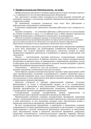 1. Профессиональная деятельность, ее виды
Профессиональная деятельность человека подразделяется на виды, категории, группы и
т.д., в зависимости от тех или иных функциональных обязанностей.
Так, деятельность человека может складываться на основе трудовых отношений или
отношений, связанных с исполнением служебных обязанностей (государственная служба,
специальная служба).
По занимаемому положению (должности) люди могут быть работниками и
работодателями, начальниками и подчиненными.
В различных направлениях деятельности категории работников могут называться по-
разному.
Трудовое отношение — это отношение работника с работодателем по использованию
его личной способности к труду, т.е. его рабочей силы, в общем процессе производства
конкретной организации с подчинением ее дисциплине и за вознаграждение.
Объектом и основным содержанием трудовых отношений выступает работа, т.е. личное
выполнение работником трудовой функции (работы по определенной специальности, квалифика-
ции или должности) либо услуги. Вследствие этого предметом трудового права являются
общественные отношения по поводу применения и организации труда или работы.
Работой признается деятельность, результаты которой имеют материальное выражение
и могут быть реализованы для удовлетворения потребностей организации и (или)
физических лиц. Услугой признается деятельность, результаты которой не имеют
материального выражения, реализуются и потребляются в процессе осуществления этой
деятельности.
Рабочие — многочисленная категория работников, осуществляющих основную
производственную деятельность. К рабочим относятся лица, занятые непосредственным
воздействием на предметы труда, их перемещением и перемещением продукции, уходом
за средствами труда, выполнением операций по контролю качества продукции и другими
видами обслуживания производственного процесса.
Работодатель — юридическое лицо или гражданин, с которым работник состоит в
трудовых отношениях, установленных трудовым договором.
Таким образом, трудовые отношения как предмет трудового права представляют собой
звено производственных отношений, складывающихся в процессе применения труда в
общественной кооперации труда, когда гражданин включается в коллектив организации
для выполнения за плату определенного рода работы (трудовой функции) с подчинением
установленному трудовому распорядку.
Несколько отличаются от трудовых правоотношения служащих. Служащие
функционируют не только в государственных органах, но и на государственных
предприятиях, в учреждениях и иных организациях. Различия между вышеназванными
органами предопределены их функциональным назначением, адекватным природе
государственных органов и предприятий, учреждений, организаций.
Государственные служащие государственных органов сосредоточены на
осуществлении задач и функций государства по руководству обществом.
Функциональное назначение служащих государственных предприятий, учреждений
связано с организацией процессов (соответственно) производства, социально-культурной
и иной деятельности, то есть выполнения основных задач, обусловленных целями и
предметами деятельности предприятий, учреждений и организаций.
На всех государственных предприятиях, в учреждениях и организациях служащие
подразделяются по своему функциональному назначению на две категории: а) служащие,
осуществляющие в качестве специалистов фактическую деятельность по выполнению
задач, обусловленных целями и предметом деятельности предприятия, учреждения,
организации (экономического, социально-культурного характера, например, обучение
детей в школе, лечение больных и т.д.); б) служащие, деятельность которых подчинена
 