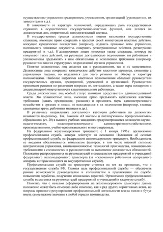 осуществлению управления предприятием, учреждением, организацией (руководители, их
заместители и т.д.).
В зависимости от характера полномочий, определяющих роль государственных
служащих в осуществлении государственно-властных функций, они делятся на
должностных лиц, оперативный, вспомогательный составы.
В государственных органах должностными лицами называются государственные
служащие, имеющие право совершать в пределах своей компетенции властные действия,
влекущие юридические последствия (например, издавать правовые акты управления,
подписывать денежные документы, совершать регистрационные действия, регистрацию
предприятий и т.д.). К должностным лицам относятся также служащие, которые не
совершают таких действий, но руководят деятельностью подчиненных им работников и
уполномочены предъявлять к ним обязательные к исполнению требования (например,
руководители многих структурных подразделений органов управления).
Понятие должностных лиц сводится как к руководителям, так и их заместителям.
Должностные лица совершают юридические действия властного характера, связанные с
управлением людьми, но наделяются для этого разными по объему и характеру
полномочиями. Наиболее широкими властными полномочиями обладают руководители
государственных органов, предприятий, учреждений и организаций. Руководители
принимают решения по различным вопросам их деятельности, а также меры поощрения и
дисциплинарной ответственности к подчиненным им работникам.
Среди должностных лиц особый статус занимают представители административной
власти. Это должностные лица, имеющие право предъявлять юридически властные
требования (давать предписания, указания) и применять меры административного
воздействия к органам и лицам, не находящимся в их подчинении (например, главные
санитарные врачи, работники милиции и др.).
В различных направлениях деятельности категории работников по должностям
называются по-разному. Так, Законом «О высшем и послевузовском профессиональном
образовании» (ст. 20) в высших учебных заведениях предусматриваются должности научно-
педагогического, инженерно-технического, административно-хозяйственного,
производственного, учебно-вспомогательного и иного персонала.
На федеральном железнодорожном транспорте с 1 января 1996 г. организована
профессиональная служба, которая действует на основании Положения об основах
профессиональной службы на федеральном железнодорожном транспорте. Необходимость
ее введения обосновывается комплексом факторов, в том числе высокой степенью
централизации управления, взаимозависимостью технологий производства, повышенными
требованиями к специалистам и руководителям за выполнение должностных обязанностей.
Положение распространяется на руководителей и специалистов предприятий и учреждений
федерального железнодорожного транспорта (за исключением работников центрального
аппарата, которые находятся на государственной службе).
Профессиональная служба на транспорте строится на тех же принципах, что и
государственная служба РФ. Главная цель профессиональной службы — обеспечить
равные возможности руководителям и специалистам в продвижении по службе,
повышении заработка, получении социальных гарантий. Организация профессиональной
службы возлагается на руководителей предприятий и учреждений и кадровую службу.
Понятно, что с началом реформирования на железнодорожном транспорте данное
положение может быть отменено либо изменено, как и ряд других нормативных актов, но
вопросы правового регулирования профессиональной деятельности всегда имели и будут
иметь самое важное значение в любой отрасли производства.
 
