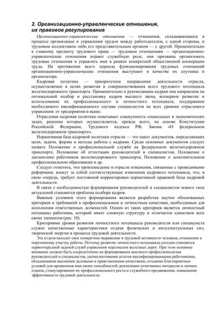 2. Организационно-управленческие отношения,
их правовое регулирование
Организационно-управленческие отношения — отношения, складывающиеся в
процессе организации и управления трудом между работодателем, с одной стороны, и
трудовым коллективом либо его представительным органом — с другой. Применительно
к главному предмету трудового права — трудовым отношениям — организационно-
управленческие отношения играют служебную роль: они призваны организовать
трудовые отношения и управлять ими в рамках конкретной общественной кооперации
труда. На протяжении всего периода функционирования трудовых отношений
организационно-управленческие отношения выступают в качестве их спутника и
организатора.
Кадровая политика — приоритетное направление деятельности отрасли,
осуществляемое в целях развития и совершенствования всего трудового потенциала
железнодорожного транспорта. Применительно к руководящим кадрам она направлена на
оптимальный подбор и расстановку кадров высшего звена, всемерное развитие и
использование их профессионального и личностного потенциала, поддержание
необходимого квалификационного состава специалистов на всех уровнях отраслевого
управления: от предприятия и выше.
Отраслевая кадровая политика охватывает совокупность социальных и экономических
задач, решение которых осуществляется, прежде всего, на основе Конституции
Российской Федерации, Трудового кодекса РФ, Закона «О федеральном
железнодорожном транспорте».
Нормативная база кадровой политики отрасли — это пакет документов, определяющих
цели, задачи, формы и методы работы с кадрами. Среди основных документов следует
назвать Положение о профессиональной службе на федеральном железнодорожном
транспорте, Положение об аттестации руководителей и специалистов, Положение о
дисциплине работников железнодорожного транспорта, Положение о дополнительном
профессиональном образовании и др.
Следует отметить, что произошедшие в отрасли изменения, связанные с проводимыми
реформами, влекут за собой соответствующие изменения кадрового потенциала, что, в
свою очередь, требует постоянной корректировки нормативной правовой базы кадровой
деятельности.
В связи с необходимостью формирования руководителей и специалистов нового типа
актуальной становится проблема подбора кадров.
Важным условием этого формирования является разработка научно обоснованных
критериев и требований к профессиональным и личностным качествам, необходимым для
исполнения ответственных должностей. Одним из таких критериев является личностный
потенциал работника, который имеет сложную структуру и отличается единством всех
своих элементов (рис. 10).
Критериями уровня развития личностного потенциала руководителя или специалиста
служат качественные характеристики отдачи физических и интеллектуальных сил,
творческой энергии в процессе трудовой деятельности.
Эта отдача находит свое конкретное выражение в трудовой активности человека, отношении к
порученному участку работы. Поэтому развитие личностного потенциала сегодня становится
первоочередной задачей служб управления персоналом железных дорог. При этом основное
внимание должно быть сосредоточено на формировании высокого профессионализма
руководителей и специалистов, укомплектовании штатов квалифицированными работниками,
обладающими высокими деловыми и нравственными качествами, создании благоприятных
условий для проявления ими своих способностей, реализации позитивных интересов и личных
планов, стимулировании их профессионального роста и служебного продвижения, повышении
эффективности трудовой деятельности.
 