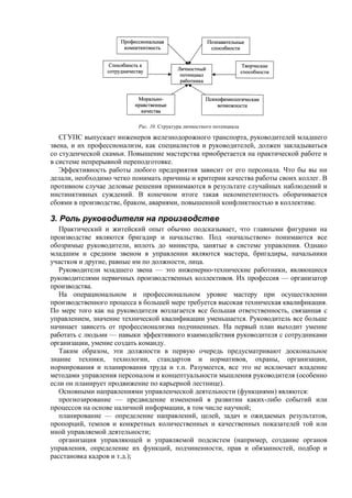Рис. 10. Структура личностного потенциала
СГУПС выпускает инженеров железнодорожного транспорта, руководителей младшего
звена, и их профессионализм, как специалистов и руководителей, должен закладываться
со студенческой скамьи. Повышение мастерства приобретается на практической работе и
в системе непрерывной переподготовке.
Эффективность работы любого предприятия зависит от его персонала. Что бы вы ни
делали, необходимо четко понимать причины и критерии качества работы своих коллег. В
противном случае деловые решения принимаются в результате случайных наблюдений и
инстинктивных суждений. В конечном итоге такая некомпетентность оборачивается
сбоями в производстве, браком, авариями, повышенной конфликтностью в коллективе.
3. Роль руководителя на производстве
Практический и житейский опыт обычно подсказывает, что главными фигурами на
производстве являются бригадир и начальство. Под «начальством» понимаются все
обозримые руководители, вплоть до министра, занятые в системе управления. Однако
младшим и средним звеном в управлении являются мастера, бригадиры, начальники
участков и другие, равные им по должности, лица.
Руководители младшего звена — это инженерно-технические работники, являющиеся
руководителями первичных производственных коллективов. Их профессия — организатор
производства.
На операциональном и профессиональном уровне мастеру при осуществлении
производственного процесса в большей мере требуется высокая техническая квалификация.
По мере того как на руководителя возлагается все большая ответственность, связанная с
управлением, значение технической квалификации уменьшается. Руководитель все больше
начинает зависеть от профессионализма подчиненных. На первый план выходит умение
работать с людьми — навыки эффективного взаимодействия руководителя с сотрудниками
организации, умение создать команду.
Таким образом, эти должности в первую очередь предусматривают доскональное
знание техники, технологии, стандартов и нормативов, охраны, организации,
нормирования и планирования труда и т.п. Разумеется, все это не исключает владение
методами управления персоналом и концептуальности мышления руководителя (особенно
если он планирует продвижение по карьерной лестнице).
Основными направлениями управленческой деятельности (функциями) являются:
прогнозирование — предвидение изменений в развитии каких-либо событий или
процессов на основе наличной информации, в том числе научной;
планирование — определение направлений, целей, задач и ожидаемых результатов,
пропорций, темпов и конкретных количественных и качественных показателей той или
иной управляемой деятельности;
организация управляющей и управляемой подсистем (например, создание органов
управления, определение их функций, подчиненности, прав и обязанностей, подбор и
расстановка кадров и т.д.);
 