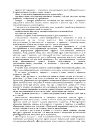 правовое регулирование — установление правового режима какой-либо деятельности и
функционирования соответствующих структур;
общее руководство и оперативно-распорядительная работа;
предварительная и текущая координация (согласование) действий различных органов
управления, должностных лиц, организаций;
контроль — проверка фактического положения дел для выявления и устранения
нарушений в исполнении законов, планов, программ и принятия мер, в том числе к
нарушителям установленного порядка;
учет людских, материальныx, денежных и иных средств (ресурсов) для осуществления
исполнительно-распорядительной деятельности;
информационное обеспечение и информационно-аналити-ческая работа;
методическое руководство;
кадровое, материально-техническое обеспечение, финансирование и т.п.
Управленческие отношения можно квалифицировать в зависимости от целей их
возникновения на две группы, внутренние (или внутриорганизационные,
внутрисистемные, внутриаппаратные) и внешние, т.е. связанные с непосредственным
воздействием на объекты, не входящие в систему конкретного органа.
Внутриорганизационные управленческие отношения существуют в каждой
государственной и негосударственной организации. Они возникают, например, по
поводу формирования управленческих структур, комплектования должностей
служащих, распределения между ними обязанностей, прав, ответственности и т.п. В
качестве сторон (участников) таких отношений выступают руководители организаций и
их структурных подразделений, другие работники, решающие внутренние проблемы
функционирования той или иной организации. Внутриорганизационные отношения
носят обеспечивающий характер. Главные, определяющие — внешние
(внешненаправленные) отношения, т.е. отношения с субъектами, не входящими в
систему этих органов.
Сущность таких отношений состоит в решении вопросов хозяйственной деятельности,
обеспечивающей существование организации и выполнение функциональных задач.
В частности, предлагается рассмотреть примерную схему правового механизма
управления (рис. 11).
Но не только трудовые или служебные отношения оказывают влияние на деятельность
работников, служащих и тем более должностных лиц. В управленческой деятельности
организации, учреждения либо предприятия, независимо от форм собственности, в разное
время, при наступлении определенных обстоятельств оказывают влияние и воздействие на
отношения почти все отрасли права. Так, при хозяйственной деятельности может
возникнуть комплекс отношений, в которые втянуты различные отрасли права. Так, на
рис. 12 показаны примерные, возможные взаимоотношения отраслей права. Подобные
схемы (отношения) могут возникать при любых направлениях деятельности.
Важная функция руководителя — проведение управленческой воспитательной работы
в коллективе.
Приведенными обоснованиями и примерами применения отраслей права в
профессиональной деятельности, а также и бытовой жизни объясняется необходимость
правовых знаний для каждого человека, гражданина государства. А безукоризненное
следование правовым нормам, добросовестное отношение к трудовым и служебным
обязанностям, правомерное поведение в общественной жизни свидетельствуют о высокой
степени сознания индивида как личности и в целом всего общества.
Это достигается при наличии у человека достаточного уровня правового сознания,
культуры и правового воспитания, что является одним из направлений воспитательной
работы руководителя, проводимой среди подчиненных.
Правомерное поведение — одна из основополагающих категорий, подразумевающая
надлежащую реализацию субъектом права правовых установлений путем совершения
положительных действий в сфере исполнения, использования и применения норм права
 