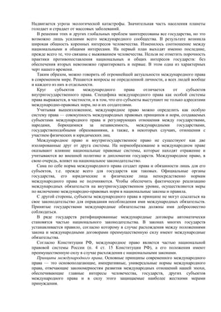 Надвигается угроза экологической катастрофы. Значительная часть населения планеты
голодает и страдает от массовых заболеваний.
В решении этих и других глобальных проблем заинтересованы все государства, но это
возможно лишь усилиями всего международного сообщества. В результате возникла
широкая общность коренных интересов человечества. Изменилось соотношение между
национальными и общими интересами. На первый план выходят именно последние,
прежде всего те, что связаны с выживанием человечества. Нельзя не отметить порочность
практики противопоставления национальных и общих интересов государств: без
обеспечения вторых невозможно гарантировать и первые. В этом одна из характерных
черт нашего времени.
Таким образом, можно говорить об огромнейшей актуальности международного права
в современном мире. Решаются вопросы не определенной личности, а всех людей вообще
и каждого из них в отдельности.
Круг субъектов международного права отличается от субъектов
внутригосударственного права. Специфика международного права как особой системы
права выражается, в частности, и в том, что его субъекты выступают не только адресатами
международно-правовых норм, но и их создателями.
Учитывая вышеизложенное, международное право можно определить как особую
систему права — совокупность международных правовых принципов и норм, создаваемых
субъектами международного права и регулирующих отношения между государствами,
народами, борющимися за независимость, международными государствами,
государствоподобными образованиями, а также, в некоторых случаях, отношения с
участием физических и юридических лиц.
Международное право и внутригосударственное право не существуют как две
изолированные друг от друга системы. На нормообразование в международном праве
оказывают влияние национальные правовые системы, которые находят отражение и
учитываются во внешней политике и дипломатии государств. Международное право, в
свою очередь, влияет на национальное законодательство.
Сама по себе норма международного права создает права и обязанности лишь для его
субъектов, т.е. прежде всего для государств как таковых. Официальные органы
государства, его юридические и физические лица непосредственно нормам
международного права не подчиняются. Чтобы обеспечить фактическую реализацию
международных обязательств на внутригосударственном уровне, осуществляются меры
по включению международно-правовых норм в национальные законы и правила.
С другой стороны, субъекты международного права в принципе не могут ссылаться на
свое законодательство для оправдания несоблюдения ими международных обязательств.
Принятые государствами международные обязательства должны ими добросовестно
соблюдаться.
В ряде государств ратифицированные международные договоры автоматически
становятся частью национального законодательства. В законах многих государств
устанавливается правило, согласно которому в случае расхождения между положениями
закона и международными договорами преимущественную силу имеют международные
обязательства.
Согласно Конституции РФ, международное право является частью национальной
правовой системы России (п. 4 ст. 15 Конституции РФ), а его положения имеют
преимущественную силу в случае расхождения с национальными законами.
Принципы международного права. Основные принципы современного международного
права — это основополагающие, императивные, универсальные нормы международного
права, отвечающие закономерностям развития международных отношений нашей эпохи,
обеспечивающие главные интересы человечества, государств, других субъектов
международного права и в силу этого защищаемые наиболее жесткими мерами
принуждения.
 