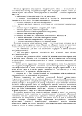 Основные принципы современного международного права в совокупности и
возглавляют всю систему международного права. Они регулируют наиболее важные для
данной ступени цивилизации межгосударственные отношения. К основным принципам
относятся:
1 — принцип запрещения применения силы или угрозы силой;
2 — принцип территориальной целостности государства, защищающий права
государства на целостность и неприкосновенность его территории;
3 — принцип нерушимости государственных границ;
4 — принцип всеобщего и полного разоружения под эффективным международным
контролем;
5 — принцип мирного разрешения международных споров;
6 — принцип суверенного равенства государств;
7 — принцип невмешательства во внутренние дела государства;
8 — принцип сотрудничества государств;
9 — принцип добросовестного выполнения международных обязательств;
10 — принцип равноправия и самоопределения народов и наций;
11 — принцип уважения прав и основных свобод человека;
12 — принцип международной защиты окружающей среды.
Основные принципы международного права — это юридическая категория, как и
другие нормы международного права. Однако они обладают такими особенностями,
которые позволяют им занять особое место в системе норм международного права:
— они обязательны для всех без исключения государств и других субъектов
международного права;
— они пользуются приматом относительно всех остальных норм системы
международного права;
— принципы в исключение из общих правил действия международно-правовых норм
во времени имеют обратную силу, что позволяет им воздействовать на любую норму,
возникшую ранее самого принципа, вплоть до ее отмены и непризнания связанных с ней
последствий;
— только деяния, нарушающие принципы международного права, рассматриваются
как международные преступления. Следствием этого является применение к нарушителям
таких мер воздействия от имени сообщества государств, которые перечислены в ст. 5, 6,
40–47 Устава ООН и включают разрыв экономических, дипломатических и иных
отношений, вплоть до применения вооруженной силы;
— принципы могут быть правовой основой для регулирования межгосударственных
отношений при отсутствии прямого регулирования.
Практика показывает, что наиболее эффективной формой упорядочивания
общественных отношений является правовая форма их регулирования. Международные
отношения регулируются международным правом, которое в настоящее время является
правом договорным. Международный договор выступает не просто в качестве основного
источника международного права, но одновременно является наиболее действенной,
удобной формой упорядочивания международных отношений. Международный договор
более, чем любая правовая форма, способствует стабильности, прочности, становлению и
развитию юридических связей международно-правовой системы.
Не случайно договоры были известны практике государства задолго до появления
международного права, поскольку во взаимоотношениях независимых образований
соглашение является единственным средством мирного урегулирования. Договоры
заключаются для конкретного и четкого определения взаимных прав и обязанностей
сторон договора. Договорная форма закрепления международных отношений
обуславливает стабильность международного правопорядка. Значение договоров
определяется также и тем, что нет ни одной отрасли международного права, становление
и развитие которой не связаны с договорами.
 