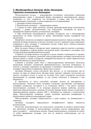 2. Международный договор. Виды договоров.
Гарантии выполнения договоров
Международный договор — международное соглашение, заключенное субъектами
международного права в письменной форме, регулируется международным правом,
независимо от того, содержится это соглашение в одном, двух или нескольких
взаимосвязанных документах, а также независимо от его наименования.
1. Договоры должны соблюдаться.
2. Несоблюдение договоров — неправомерное деяние.
3. Сторона не имеет права заключать договор, противоречащий ранее заключенному
договору, а разрыв дипломатических или консульских отношений не ведет к
прекращению правоотношений, установленных договором.
4. При заключении международного договора государство, как и международная
организация, не может ссылаться на нормы, действующие внутри государства или
организации.
Важнейшим элементом договорного правоотношения являются стороны договора. Под
стороной договора понимается участник договора. Состав и характер сторон определяют
содержание и роль договора. С изменением состава сторон могут меняться реальное
содержание и значение договора.
Виды договоров. Каждое государство имеет суверенное право на участие в договорах.
Субъект федерации в порядке редкого исключения может участвовать в договорах, если
это предусмотрено федеральной конституцией.
Стороной в договоре является государство в целом. Однако в зависимости от органов,
представляющих государство, различают межгосударственные договоры (заключаются на
высшем уровне от имени государств), межправительственные (от имени правительства),
межведомственные (от имени ведомств).
Стороной в договоре может быть и межгосударственная организация. Поскольку
организации обладают специальной правосубъектностью, постольку возможность их
участия в договорах ограничена их функциями. Способность организации участвовать в
договорах определяется ее правилами, прежде всего уставом.
Договоры обязывают только участников. Для третьих, т.е. не участвующих, они не
создают ни прав, ни обязательств. Договор может породить правовые последствия для
третьих государств только в случае их согласия. Если такое государство пользуется
вытекающими из договора правами, то оно должно соблюдать и связанные с ним
обязанности.
В зависимости от числа участников договоры делятся на двусторонние и
многосторонние. Основную массу договоров составляют двусторонние, учитывающие
специфику конкретных государств и их отношения. Вместе с тем растет значение
многосторонних договоров. С их помощью решаются важные проблемы, включая
проблемы общечеловеческого значения. В качестве примера можно указать на Договор о
нераспространении ядерного оружия 1968 г., Конвенции по морскому и космическому
праву. Многосторонние конвенции служат основным средством кодификации и
прогрессивного развития международного права.
Многосторонние договоры подразделяются, в свою очередь, на универсальные и
локальные.
Договоры государств определенного географического района именуются
региональными.
Отсутствие дипломатических или консульских отношений не является препятствием
для заключения договора. В многосторонних договорах участие непризнающих друг
друга государств — повседневное явление. Разрыв вышеуказанных отношений не влечет
за собой прекращение договора, если они не являются необходимыми для его
выполнения.
 
