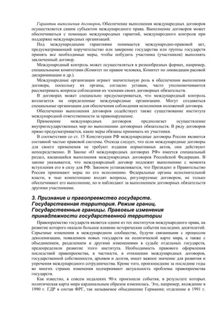 Гарантии выполнения договоров. Обеспечение выполнения международных договоров
осуществляется самим субъектом международного права. Выполнение договоров может
обеспечиваться с помощью международных гарантий, международного контроля при
поддержке международных организаций.
Под международными гарантиями понимается международно-правовой акт,
предусматривающий поручительство или заверение государства или группы государств
принять все необходимые меры, чтобы побудить участника (участников) выполнять
заключенный договор.
Международный контроль может осуществляться в разнообразных формах, например,
специальными комитетами (Комитет по правам человека, Комитет по ликвидации расовой
дискриминации и др.).
Международные организации играют значительную роль в обеспечении выполнения
договора, поскольку их органы, согласно уставам, часто уполномочиваются
рассматривать вопросы соблюдения их членами своих договорных обязательств.
В договорах может специально предусматриваться, что международный контроль
возлагается на определенные международные организации. Могут создаваться
специальные организации для обеспечения соблюдения исполнения положений договора.
Обеспечению выполнения договоров содействует также существование института
международной ответственности за правонарушение.
Применение международных договоров предполагает осуществление
внутригосударственных мер по выполнению договорных обязательств. В ряду договоров
прямо предусматривается, какие меры обязаны принимать их участники.
В соответствии со ст. 15 Конституции РФ международные договоры России являются
составной частью правовой системы. Отсюда следует, что если международные договоры
для своего применения не требуют издания нормативных актов, они действуют
непосредственно. В Законе «О международных договорах РФ» имеется специальный
раздел, касающийся выполнения международных договоров Российской Федерации. В
законе указывается, что международный договор подлежит выполнению с момента
вступления его в силу для РФ. Законом устанавливается, что Президент и Правительство
России принимают меры по его исполнению. Федеральные органы исполнительной
власти, в чью компетенцию входят вопросы, регулируемые договором, не только
обеспечивают его выполнение, но и наблюдают за выполнением договорных обязательств
другими участниками.
3. Признание и правопреемство государств.
Государственная территория. Режим границ.
Государственные границы. Правовые изменения
принадлежности государственной территории
Правопреемство государств является одним из тех институтов международного права, на
развитие которого оказали большое влияние исторические события последних десятилетий.
Серьезные изменения в международном сообществе, будучи связанными с процессом
деколонизации, появлением новых государств на политической карте мира, а также с
объединением, разделением и другими изменениями в судьбе отдельных государств,
предопределили развитие этого института. Необходимость правового оформления
последствий правопреемства, в частности, в отношении международных договоров,
государственной собственности, архивов и долгов, имеет важное значение для развития и
упрочения международного сотрудничества. Кроме того, произошедшие за последние годы
во многих странах изменения подчеркивают актуальность проблемы правопреемства
государств.
Как известно, в совсем недалеких 90-х произошли события, в результате которых
политическая карта мира кардинальным образом изменилась. Это, например, вхождение в
1990 г. ГДР в состав ФРГ, так называемое объединение Германии; отделение в 1991 г.
 