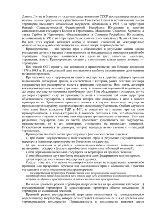 Латвии, Литвы и Эстонии от тогда еще существовавшего СССР, последовавшее несколько
позднее полное прекращение существования Советского Союза и возникновение на его
территории двенадцати независимых государств; образование в 1992 г. на территории
бывшей Социалистической Федеративной Республики Югославии в качестве
самостоятельных государств Боснии и Герцеговины, Македонии, Словении, Хорватии, а
также Сербии и Черногории, объединившихся в Союзную Республику Югославию;
возникновение в 1993 г. на территории Чехословакии самостоятельных Чехии и Словакии.
Во всех этих случаях возникает вопрос о влиянии изменений на международные
обязательства, о судьбе собственности или, иначе говоря, о правопреемстве.
Правопреемство — это переход прав и обязанностей в результате замены одного
государства другим в несении ответственности за международные отношения какой-либо
территории. Государство понимается как единство трех элементов: население,
территория, власть. Правопреемство связано с изменениями только одного элемента —
территории.
Под эгидой ООН приняты две конвенции о правопреемстве: это Венские конвенции
1978 и 1983 гг. На сегодняшний день они являются наиболее авторитетными документами
по данной проблеме.
При переходе части территории от одного государства к другому действует принцип
подвижности договорных границ, в соответствии с которым, рамки действия договора
сокращаются или расширяются вместе с границами государства. Или, иначе, договоры
государства-предшественника утрачивают силу в отношении переданной территории, а
договоры государства-преемника приобретают силу. При объединении государств, все их
договоры сохраняют силу, но применяются лишь в отношении той части территории
объединенного государства, в отношении которой они находились в силе в момент
правопреемства. Приведенные правила относятся и к случаю, когда одно государство
присоединяется к другому, которое сохраняет свою правосубъектность. Особым случаем в
этом плане было вхождение ГДР в ФРГ, в результате чего первая утратила свою
правосубъектность, а вторая сохранила. Сложность состояла в том, что общественно-
политические и правовые системы этих государств принципиально отличались. Если при
разделении государства одна из частей продолжает существовать как государство-
предшественник, то в его договорных отношениях не происходит изменений.
Исключением являются те договоры, которые непосредственно связаны с отошедшей
территорией.
Правопреемство имеет место при следующих фактических обстоятельствах:
а) при смене государственного политического строя в результате государственного
переворота (например, правопреемство Советского государства);
б) при появлении в результате национально-освободитель-ного движения новых
независимых государств (скажем, приобретение независимости бывшей колонией);
в) при образовании нескольких государств на территории их предшественника;
г) при объединении двух или более государств в одно (федеративное или унитарное);
д) при переходе части одного государства к другому.
Следует отметить, что термин «правопреемство» также не подразумевает какого-либо
принципа или презумпции перехода или наследования прав и обязанностей. Практика
государств в этом отношении весьма противоречива.
Государственная территория. Режим границ. Под территорией в современном
международном праве понимаются весь земной шар с его сухопутной и водной поверхностью,
недрами, воздушным пространством, а также космическое пространство.
По видам правового режима территория подразделяется на три основные категории: 1)
государственная территория; 2) международная территория общего пользования; 3)
территория со смешанным режимом.
Правовой режим государственной территории определяется ее принадлежностью
определенному государству, которое осуществляет в отношении ее и в ее пределах свое
территориальное верховенство. Принадлежность и верховенство являются двумя
 