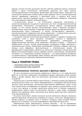 граждан; наличие системы разделения властей; действие свободной прессы; множество
партий и других политических объединений; равенство всех перед законом.
Антидемократический (тоталитарный, фашистский, расистский) режим: ликвидация или
существенное ограничение основных прав и свобод граждан; отказ от системы разделения
властей; превращение парламента в фиктивный орган и передача всей власти
правительству; срастание правящей партии с государственным аппаратом; ликвидация
всех оппозиционных партий и свободной прессы.
Государственные органы — это политические учреждения, участвующие в
осуществлении функций государства и наделенные для этого государственно-властными
полномочиями. Совокупность государственных органов образует государственный
аппарат, то есть систему органов, осуществляющих задачи и функции государства.
Основные виды, группы органов: 1) представительские органы государственной власти —
законодательная власть (парламент); 2) органы государственного управления —
исполнительная власть (правительство); органы правосудия — судебная власть (суды всех
уровней); надзорные, правоохранительные и контрольные органы.
Государство, являясь политической организацией, отражает и защищает интересы всех
социальных слоев и групп населения. Государство создается и формируется
политическими партиями, общественными движениями, социальными и
профессиональными группами, всеми гражданами. Механизм создания — посредством
избирательной системы, которая предусматривает выдвижение (отбор) кандидатов в
представительные органы, конкуренцию предвыборных программ, избрание депутатов,
которые затем формируют представительные и исполнительные органы. На
формирование государственных органов и их деятельность оказывают влияние различные
формы политической борьбы: съезды, собрания, митинги, демонстрации, пикетирование,
голодовки и т.п. Современные западные государства — это страны развитой демократии,
где провозглашены и гарантированы права человека, обеспечен высокий уровень жизни,
успешно реализуются принципы общечеловеческой морали.
Тема 2. ПОНЯТИЕ ПРАВА
1. Возникновение, понятие, признаки и функции права.
2. Норма права. Отрасли права. Система права.
3. Основные правовые системы современности.
1. Возникновение, понятие, признаки и функции права
На всем протяжении существования первобытного общества от его первоначальных
форм до его распада существовали разнообразные формы управления внутри родовых
общин у разных народов. Всем им свойственна организация общества, не знающего
государства.
Огромную роль в родовой общине играли обычаи, с помощью которых регулировалась
жизнедеятельность рода и его членов. В формировании и поддержании обычаев большое
значение имели религиозные, мистические представления первобытных людей. В них
тесно переплетались мистификация сил природы в виде грозных, могущественных духов
и культ духа предков, от которых проистекали обычаи рода. В обычаях содержались
непререкаемые запреты (табу) или ритуальные действия, а также мифы, создававшие
образцы для подражания героям, защитникам рода, верным хранителям очага, традиций и
долга продолжения рода.
На основе генетических связей и языческих культов соблюдение обычаев становилось
прочной привычкой, органической потребностью каждого члена рода. Непререкаемость
обычая опиралась на кровную связь и общность интересов членов родовой общины,
равенство их положения, отсутствие непримиримых противоречий между ними.
Первоначально право, нравственность, религия, приличие — все это смешивалось
воедино. Возникновение сознания об обязательности превращает простое обыкновение,
 