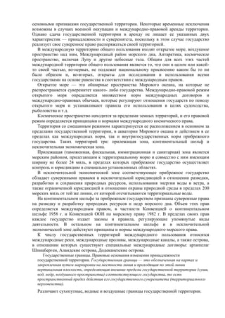основными признаками государственной территории. Некоторые временные исключения
возможны в случаях военной оккупации и международно-правовой аренды территории.
Однако сдача государственной территории в аренду не лишает ее указанных двух
характеристик — принадлежности и суверенитета, поскольку в этом случае государство
реализует свое суверенное право распоряжаться своей территорией.
В международную территорию общего пользования входят открытое море, воздушное
пространство над ним, Международный район морского дна, Антарктика, космическое
пространство, включая Луну и другие небесные тела. Общим для всех этих частей
международной территории общего пользования является то, что они в целом или какой-
то своей частью, во-первых, не подлежат национальному присвоению каким бы то ни
было образом и, во-вторых, открыты для исследования и использования всеми
государствами на основе равенства в соответствии с международным правом.
Открытое море — это обширные пространства Мирового океана, на которые не
распространяется суверенитет какого- либо государства. Международно-правовой режим
открытого моря определяется множеством норм международных договоров и
международно-правовых обычаев, которые регулируют отношения государств по поводу
открытого моря и устанавливают правила его использования в целях судоходства,
рыболовства и т.д.
Космическое пространство находится за пределами земных территорий, и его правовой
режим определяется принципами и нормами международного космического права.
Территория со смешанным режимом характеризуется ее расположением в основном за
пределами государственной территории, в акватории Мирового океана и действием в ее
пределах как международных норм, так и внутригосударственных норм прибрежного
государства. Таких территорий три: прилежащая зона, континентальный шельф и
исключительная экономическая зона.
Прилежащая (таможенная, фискальная, иммиграционная и санитарная) зона является
морским районом, прилегающим к территориальному морю и совместно с ним имеющим
ширину не более 24 миль, в пределах которых прибрежное государство осуществляет
контроль и юрисдикцию в специально установленных областях.
В исключительной экономической зоне соответствующее прибрежное государство
обладает суверенными правами и исключительной юрисдикцией в отношении разведки,
разработки и сохранения природных ресурсов, использования энергии воды и ветра, а
также ограниченной юрисдикцией в отношении охраны природной среды в пределах 200
морских миль от той же линии, от которой отсчитываются территориальные воды.
На континентальном шельфе за прибрежным государством признаны суверенные права
на разведку и разработку природных ресурсов и недр морского дна. Объем этих прав
определяется международным правом, в частности Конвенцией о континентальном
шельфе 1958 г. и Конвенцией ООН по морскому праву 1982 г. В пределах своих прав
каждое государство издает законы и правила, регулирующие упомянутые виды
деятельности. В остальном на континентальном шельфе и в исключительной
экономической зоне действуют принципы и нормы международного морского права.
К числу государственных территорий международного пользования относятся
международные реки, международные проливы, международные каналы, а также острова,
в отношении которых существуют специальные международные договоры: архипелаг
Шпицберген, Аландские острова, Додеканезские острова.
Государственные границы. Правовые основания изменения принадлежности
государственной территории. Государственная граница — это обозначенная на картах и
закрепленная путем маркировки на местности линия и проходящая по этой линии
вертикальная плоскость, определяющая внешние пределы государственной территории (суши,
вод, недр, воздушного пространства) соответствующего государства, то есть
пространственный предел действия его государственного суверенитета (территориального
верховенства).
Различают сухопутные, водные и воздушные границы государственной территории.
 