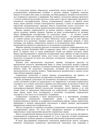 На сухопутной границе оборудуется пограничная полоса (шириной около 6 м) с
установленными пограничными столбами и другими знаками, подробное описание
каждого из которых (вид знака, его размеры, цветовая раскраска, материал изготовления и
др.) содержится в протоколе о демаркации. Как правило, сухопутные границы проводятся
с учетом особенностей рельефа местности (горы, реки и другие характерные признаки) и
называются топографическими. Иногда устанавливаются границы по прямой линии
между двумя данными точками (геометрические границы), а также по меридианам или
параллелям (астрономические границы). Иногда пограничная полоса отсутствует, что
характерно в отношениях между дружественными сопредельными государствами.
Водные границы подразделяются на речные границы, озерные границы, границы
других водоемов, морские границы. Границы на реках устанавливаются по договору
между прибрежными государствами: на судоходных реках — по тальвегу (линии
наибольших глубин) или главному фарватеру, на несудоходных — по середине реки или
ее главного рукава (если рукав не один). Поскольку линия границы на реке нередко
изменяется из-за различных намывов, наносов и других природных явлений, в таких
договорах, как правило, определяется, является ли установленная таким образом линия
неизменной или меняется в зависимости от естественных изменений реки.
Морские границы государства проходят по внешним линиям его территориальных вод,
которые, согласно Конвенции ООН по морскому праву 1982 г., составляют ширину не
более 12 морских миль от линии наибольшего отлива или прямых исходных линий.
Между противолежащими и смежными государствами такие границы на море считаются
установленными по срединной линии, если только между такими государствами не
заключено соглашение об ином или действуют исторически сложившиеся, или другие
специальные нормы.
Боковые (или вертикальные) воздушные границы государства проходят по
вертикальной плоскости, проецируемой вверх от линии сухопутной, водной и морской
границ государства до границы с условным космическим пространством (100–110 км над
уровнем моря). Не существует специальных договоров или норм национального
законодательства по данному вопросу. Территориальное разграничение в данном случае
имеет обычно-правовую природу.
Современные сухопутные и водные границы устанавливаются, как правило, по
договору между сопредельными государствами и называются договорными.
Кроме договорных существуют так называемые «исторически сложившиеся границы»,
точное положение которых не определялось и не закреплялось в договоре сопредельных
государств, но в течение длительного времени они соблюдались на местности и были так
или иначе признаны сопредельными государствами. Такое признание создает
международно-правовой обычай относительно положения данной границы и на этой
основе делает ее юридически обязательной для сопредельных государств. Положение
таких границ может быть подтверждено в различных соглашениях сопредельных
государств, в том числе и в соглашениях о демаркации.
Сопредельные государства в своем законодательстве и в двусторонних договорах
устанавливают специальный пограничный режим в целях обеспечения:
неприкосновенности границы, ее содержания в надлежащем порядке, охраны, пересечения,
проживания и ведения определенной деятельности в районе границы, расследования
приграничных инцидентов и конфликтов и пр.
Иногда государства по взаимным договорам устанавливают специальный режим своих
государственных границ. Это могут быть «прозрачные границы» со свободным их
пересечением и даже (чрезвычайно редко) без пограничных знаков.
Вдоль государственной границы на местности (как на суше, так и на воде), как правило,
устанавливается пограничная зона шириной до 5 км, в пределах которой пограничные
войска обладают особыми правами в отношении обеспечения пограничного режима.
В целях урегулирования пограничных инцидентов правительства многих государств
назначают специальных пограничных представителей, именуемых (как, например, в
 