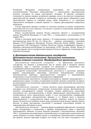 Российской Федерации) пограничными комиссарами или пограничными
уполномоченными. Последние взаимодействуют с аналогичными представителями
соседних государств на основе двусторонних договоров. В практике договорных
отношений по данному вопросу встречаются примеры, когда и сам институт пограничных
представителей как таковой, и порядок их назначения, а также права и обязанности таких
представителей, правила их сношений между собой, иммунитета и т.п. изначально
определяются договорами о режиме границы и о порядке урегулирования пограничных
инцидентов.
Случаи нарушения границы, которые не получают решения на уровне пограничных
представителей или столь серьезны, что выходят за рамки их компетенции, разрешаются
дипломатическим путем.
Режим государственной границы России определен Законом о государственной
границе Российской Федерации от 4 мая 1993 г., с изменениями и дополнениями от 29
ноября 1996 г.
Россия в настоящее время имеет границы с 18 сопредельными государствами общей
протяженностью более 60 тыс. км. Среди них — границы, совпадающие с границами
бывшего СССР (Норвегия, Финляндия, Польша, Монголия, Китай, КНДР), границы с
государствами СНГ (Белоруссия, Украина, Казахстан, Грузия, Азербайджан), границы с
бывшими советскими республиками, не вошедшими в СНГ (Эстония, Латвия, Литва). В
силу ряда причин часть государственной границы России не оформлена в международно-
правовом отношении.
4. Дипломатическая деятельность государств.
Дипломатические отношения. Консульские отношения.
Органы внешних сношений. Международные организации
Дипломатическая деятельность государства — это официальная деятельность
государства, его органов и должностных лиц по защите прав и интересов данного
государства, прав и законных интересов его физических и юридических лиц,
поддержанию режима международного правопорядка и законности.
Государства осуществляют дипломатическую деятельность в различных правовых
формах: международные переговоры, заключение международных договоров,
дипломатическая переписка, представительство государств в международных
организациях и участие в работе международных конференций.
Дипломатическая деятельность государств регулируется нормами международного и
национального права, в которых устанавливаются органы внешних сношений государств,
регламентируются их полномочия, определяются формы дипломатической деятельности и
другие вопросы.
Дипломатические контакты — личные контакты между руководящими деятелями
государств или облеченными специальными полномочиями лицами. Дипломатические
контакты поддерживаются главами государств, главами правительств, министрами
иностранных дел, дипломатическими и иными официальными представителями. Они
осуществляются путем периодических встреч, в ходе дипломатических конференций,
визитов, переговоров, дипломатических приемов и т.д. Важное место в развитии
взаимопонимания и сотрудничества между странами занимают встречи на высшем
уровне. Их результаты (особенно встреч между руководителями великих держав) нередко
выходят за рамки двусторонних отношений и оказывают благотворное влияние на
международную обстановку в целом.
Дипломатические отношения — основная форма поддержания официальных отношений
между государствами в соответствии с нормами международного права и практикой
международного общения. Согласно Венской конвенции о дипломатических сношениях
1961 г. установление дипломатических отношений между государствами осуществляется на
основе взаимного согласия. Первым шагом к установлению дипломатических отношений,
как правило, является признание де-факто или де-юре того или иного государства и его
 