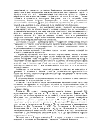 правительства со стороны др. государства. Установление дипломатических отношений
происходит в результате переговоров между представителями заинтересованных государств
непосредственно или через дипломатических представителей третьих государств и
оформляется в виде обмена посланиями, телеграммами, письмами, нотами между главами
государств и правительств, министрами иностранных дел или специально упол-
номоченными лицами. Стороны договариваются о самом факте установления
дипломатических отношений, уровне дипломатических представительств (посольство или
миссия), дате вступления в силу соглашения, сроке и порядке его опубликования.
Консульские отношения — вид межгосударственных отношений, устанавливаемых
между государствами на основе взаимного согласия в соответствии со сложившейся в
международных отношениях практикой и Венской конвенцией о консульских сношениях
(1963 г.). Конвенция установила, что согласие на установление дипломатических
отношений означает, если иное не оговорено, согласие также и на установление
консульских отношений. Разрыв дипломатических отношений не влечет за собой в силу
самого этого факта разрыва консульских отношений.
Консульская конвенция — соглашение между государствами, определяющее порядок
учреждения консульств и назначения консулов, их компетенцию, консульские привилегии
и иммунитеты, взаимно предоставляемые консульским должностным лицам и
сотрудникам консульских учреждений.
Органы внешних сношений. Существует деление органов внешних сношений на
внутригосударственные и зарубежные.
К внутригосударственным относятся: высшие государственные органы, а именно
высший представительный орган, который обычно определяет основы внешней политики
данного государства; глава государства (коллегиальный или единоличный), который
осуществляет высшее представительство данного государства на международной арене;
правительство, осуществляющее общее руководство внешней политикой государства;
ведомство иностранных дел, которое является органом правительства по осуществлению
внешней политики.
Зарубежные органы внешних сношений принято подразделять на постоянные и
временные. К постоянным органам относятся дипломатические представительства
(посольства, миссии), постоянные представительства при международных организациях,
консульские учреждения.
К временным органам относятся специальные миссии и делегации на международных
конференциях или в международных органах.
Посольство — возглавляемое послом дипломатическое представительство какого-либо
государства на территории др. государства, созданное по соглашению между ними для
осуществления дипломатических сношений, а также здание (комплекс зданий) этого
представительства.
Посольство РФ является государственным органом внешних сношений РФ,
осуществляющим представительство РФ в государстве пребывания. Посольство РФ
учреждается по решению Правительства РФ в связи с установлением на основании указа
Президента РФ дипломатических отношений с соответствующим иностранным
государством на уровне посольства. Посольство РФ входит в систему МИД РФ и
осуществляет свою деятельность в соответствии с Конституцией РФ, федеральными зако-
нами, указами и распоряжениями Президента РФ, постановлениями и распоряжениями
Правительства РФ, Положением о МИД РФ, Положением о Чрезвычайном и
Полномочном После РФ в иностранном государстве, Положением о Посольстве
Российской Федерации, нормативными актами и указаниями МИД РФ, а также Венской
конвенцией о дипломатических сношениях (1961 г.) и др. применимыми нормами
международного права.
Основные задачи и функции посольства РФ, а также структура и организация его
деятельности определяются Положением о Посольстве Российской Федерации.
 