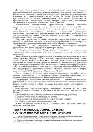 Дипломатическое представительство — зарубежный государственный орган внешних
сношений, образуемый в целях поддержания постоянных официальных дипломатических
контактов, выступающий от имени учредившего его государства по всем вопросам, воз-
никающим во взаимоотношениях соответствующих государств. Дипломатическое
представительство возглавляет дипломатический представитель. Дипломатическое
представительство, возглавляемое послом, именуется посольством; возглавляемое
посланником или постоянным поверенным в делах — миссией.
Разновидностью дипломатических представительств являются постоянные
представительства при международных организациях (в т.ч. миссии наблюдателей).
Дипломат — должностное лицо ведомства иностранных дел, как правило, обладающее
дипломатическим иммунитетом, официально уполномоченное осуществлять
официальные сношения с иностранными государствами и обладающее необходимой для
этого специальной подготовкой. Подготовка дипломата осуществляется преимущественно
в специальных учебных заведениях.
Консульское учреждение — любое генеральное консульство, консульство, вице-
консульство или консульское агентство. Консульское учреждение может быть открыто на
территории государства пребывания только с согласия государства пребывания.
Консульство — вид консульского учреждения, возглавляемого консулом,
представительство одного государства на территории другого.
Международные организации. Международная организация — это организация,
учрежденная договором государств-чле-нов, придавших ей статус международной
организации.
В современных международных отношениях международным организациям отводится
значительная роль. Начиная с XIX в., стремление к интернационализации многих сторон
жизни общества вызвало необходимость создания новой формы международного
сотрудничества. Новым этапом в развитии мирового сообщества явилось учреждение
первых международных универсальных организаций — Всемирного телеграфного союза в
1865 г. и Всемирного почтового союза в 1874 г. В настоящее время насчитывается более 4
тыс. международных организаций, имеющих различный правовой статус, центром
которых является ООН (Организация Объединенных Наций).
Следует отметить, что термин «международные организации» употребляется, как
правило, применительно и к межгосударственным (межправительственным), и к
неправительственным организациям. Их юридическая природа различна.
Международная межправительственная организация — объединение государств,
учрежденное на основе договора для достижения общих целей, имеющее постоянные
органы и действующее в общих интересах государств-членов при уважении их
суверенитета.
Международные неправительственные организации создаются не на основе
межгосударственного договора и объединяют физических и/или юридических лиц.
Бывают:
а) политические, идеологические, социально-экономические, профсоюзные;
б) женские организации, по охране семьи и детства;
в) молодежные, спортивные, научные, культурно-просвети-тельские;
г) в области печати, кино, радио, телевидения и др.
В качестве примера можно привести Ассоциацию международного права, Лигу
общества Красного Креста.
Тема 13. ПРАВОВЫЕ ОСНОВЫ ЗАЩИТЫ
ГОСУДАРСТВЕННОЙ ТАЙНЫ И ИНФОРМАЦИИ
1. Понятие государственной тайны. Степень секретности сведений, составляющих государственную тайну.
Ответственность за разглашение сведений, составляющих государственную тайну.
2. Понятие информации. Информационная система и служебная тайна. Виды информации, составляющие
служебную тайну, и ответственность за их разглашение.
 