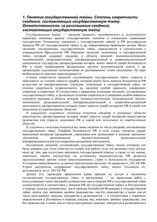 1. Понятие государственной тайны. Степень секретности
сведений, составляющих государственную тайну.
Ответственность за разглашение сведений,
составляющих государственную тайну
Государственная тайна — сведения военного, экономического и политического
характера, имеющие важное государственное значение и специально охраняемые
государством. Отношения, связанные с государственной тайной, в РФ регулируются
Законом РФ «О государственной тайне» и др. нормативными правовыми актами. Виды
сведений, составляющих государственную тайну, определяются в соответствии с
утвержденным Президентом РФ Перечнем сведений, отнесенных к государственной
тайне, который содержит сведения в области военной, внешнеполитической,
экономической, разведывательной, контрразведывательной и оперативно-розыскной
деятельности государства, распространение которых может нанести ущерб безопасности
РФ, а также наименования федеральных органов исполнительной власти и др.
организаций, наделенных полномочиями по распоряжению этими сведениями. По мере
необходимости перечень пересматривается.
Степень секретности сведений, составляющих государственную тайну, ставится в
зависимость от степени тяжести ущерба, который может быть нанесен безопасности РФ
вследствие их распространения. Сведения, отнесенные к государственной тайне, по
степени секретности подразделяются на сведения особой важности, совершенно
секретные и секретные. В соответствии с правилами отнесения сведений, составляющих
государственную тайну, к различным степеням секретности к сведениям особой важности
относятся сведения в области военной, внешнеполитической, экономической, научно-
технической, разведывательной, контрразведывательной и оперативно-розыскной
деятельности, распространение которых может нанести ущерб интересам РФ в одной или
нескольких из перечисленных областей.
К совершенно секретным сведениям относятся сведения в указанных областях
деятельности, распространение которых может нанести ущерб интересам министерства
(ведомства) или отрасли экономики РФ в одной или нескольких из перечисленных
областей.
К секретным сведениям относятся все иные сведения из числа сведений, составляющих
государственную тайну. Ущербом безопасности РФ в этом случае считается ущерб,
нанесенный интересам предприятия, учреждения или организации в военной, внешнепо-
литической, экономической, научно-технической, разведывательной,
контрразведывательной или оперативно-розыскной деятельности.
Разглашение сведений, составляющих государственную тайну, лицом, которому она
была доверена или стала известна по службе или работе, если эти сведения стали достоя-
нием др. лиц, при отсутствии признаков государственной измены, а также то же деяние,
повлекшее тяжкие последствия, по уголовному законодательству РФ являются
преступлениями против основ конституционного строя и безопасности государства.
Уголовная ответственность за данное преступление наступает по правилам ст. 283 УК РФ.
Утрата документов, содержащих государственную тайну, влечет уголовную от-
ветственность по ст. 284 УК РФ.
Допуск (т.е. процедура оформления права граждан на доступ к сведениям,
составляющим государственную тайну, а организации — на проведение работ с
использованием таких сведений) должностных лиц и граждан РФ к государственной тайне
осуществляется в соответствии с Законом РФ «О государственной тайне» и Инструкцией
о порядке допуска должностных лиц и граждан Российской Федерации к государственной
тайне; допуск лиц, имеющих двойное гражданство, лиц без гражданства, а также лиц из
числа иностранных граждан, эмигрантов и реэмигрантов — в соответствии с порядком,
определенным в Положении о порядке допуска лиц, имеющих двойное гражданство, лиц
без гражданства, а также лиц из числа иностранных граждан, эмигрантов и реэмигрантов к
 